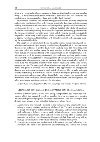 tions of a reciprocal exchange agreement between that focal person and another
party ... a belief that some form of promise has been made and that the terms and
conditions of the contract have been accepted by both parties’.
Recruitment, retention and reward strategies will need to be more imaginative
and open to negotiation. This is developing in schools. You may wish to consider
seeking professional advice on career reframing using a professional occupational
psychologist. Even if you remain a full-time teacher, the skills of portfolio
careerists – scenario planning for career development, rehearsing pathways into
the future, expanding your individual vision and developing mental constructs to
respond to uncertainty – will be part of the networking world you should learn
to access. New tools and technologies will provide you with self-organized learn-
ing for transferable skills.
The search for job satisfaction should be central in your career planning. Job sat-
isfaction used to require job security but the changed psychological contract means
this is not as certain as it used to be. Even in teaching there can be no long-term
guarantee unless the teacher meets the new learning needs of pupils. The wider
work culture involves risk-taking, with a requirement for an entrepreneurial com-
mitment, the need for strong professional peer and team loyalties, performance-
based awards, the acceptance of the judgements of fair appraisers, parallel career
ladders and trial management roles for specialists. For those who develop high-level
skills there will be security of employment but not necessarily in the same school,
company or role. The associated job satisfaction provides self-respect and personal
status and pride in yourself because there is the opportunity for independent
thought and action, and personal growth and development. More widely, and more
recently in teaching, it is important to have the skills to respond positively to effec-
tive assessment and appraisal, which should help you evaluate your strengths and
weaknesses with confidence, identify areas for improvement and development, and
select appropriate learning experiences for the future.
Do you have job satisfaction? Do you recognize this context for your career?
STRATEGIES FOR CAREER DEVELOPMENT FOR PROFESSIONALS
Watkins and Drury (1994) used a focus group to explore this at a time when com-
panies, which had expected people to develop their own careers, were moving
back towards providing support for career development. The four strategies were
derived from a focus group with their judgements about them:
1) Developing a new mindset – learning to live with doubt and uncertainty; main-
taining a positive outlook; aiming for a balanced life. They did not regard work
or a high profile career as the sole measure of success, and were more concerned
with achieving a balance between work, self-development, career, family and
community relationships. They defined success as being able to realize their
potential by making contributions in all aspects of their lives and being able to
manage the interactions with others effectively to make this happen.
2) Learning to promote and market one’s skills, networking and cultivating rela-
tionships. The idea of self-promotion and marketing one’s skills was viewed
EDUCATIONAL LEADERSHIP
88
8615book.qxd 18-Apr-04 11:32 PM Page 88
 