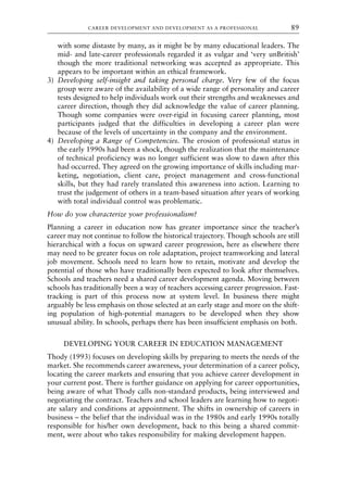 with some distaste by many, as it might be by many educational leaders. The
mid- and late-career professionals regarded it as vulgar and ‘very unBritish’
though the more traditional networking was accepted as appropriate. This
appears to be important within an ethical framework.
3) Developing self-insight and taking personal charge. Very few of the focus
group were aware of the availability of a wide range of personality and career
tests designed to help individuals work out their strengths and weaknesses and
career direction, though they did acknowledge the value of career planning.
Though some companies were over-rigid in focusing career planning, most
participants judged that the difficulties in developing a career plan were
because of the levels of uncertainty in the company and the environment.
4) Developing a Range of Competencies. The erosion of professional status in
the early 1990s had been a shock, though the realization that the maintenance
of technical proficiency was no longer sufficient was slow to dawn after this
had occurred. They agreed on the growing importance of skills including mar-
keting, negotiation, client care, project management and cross-functional
skills, but they had rarely translated this awareness into action. Learning to
trust the judgement of others in a team-based situation after years of working
with total individual control was problematic.
How do you characterize your professionalism?
Planning a career in education now has greater importance since the teacher’s
career may not continue to follow the historical trajectory. Though schools are still
hierarchical with a focus on upward career progression, here as elsewhere there
may need to be greater focus on role adaptation, project teamworking and lateral
job movement. Schools need to learn how to retain, motivate and develop the
potential of those who have traditionally been expected to look after themselves.
Schools and teachers need a shared career development agenda. Moving between
schools has traditionally been a way of teachers accessing career progression. Fast-
tracking is part of this process now at system level. In business there might
arguably be less emphasis on those selected at an early stage and more on the shift-
ing population of high-potential managers to be developed when they show
unusual ability. In schools, perhaps there has been insufficient emphasis on both.
DEVELOPING YOUR CAREER IN EDUCATION MANAGEMENT
Thody (1993) focuses on developing skills by preparing to meets the needs of the
market. She recommends career awareness, your determination of a career policy,
locating the career markets and ensuring that you achieve career development in
your current post. There is further guidance on applying for career opportunities,
being aware of what Thody calls non-standard products, being interviewed and
negotiating the contract. Teachers and school leaders are learning how to negoti-
ate salary and conditions at appointment. The shifts in ownership of careers in
business – the belief that the individual was in the 1980s and early 1990s totally
responsible for his/her own development, back to this being a shared commit-
ment, were about who takes responsibility for making development happen.
CAREER DEVELOPMENT AND DEVELOPMENT AS A PROFESSIONAL 89
8615book.qxd 18-Apr-04 11:32 PM Page 89
 