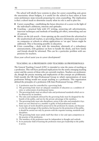 The school will ideally have systems in place for career counselling and, given
the uncertainty about budgets, it is useful for the school to have taken at least
some preliminary steps towards preparing for crisis counselling. The implication
is that a school needs to determine exactly what its role is and to plan for:
● Career counselling – establishing the future direction of a career in the light of
the individual’s ambitions, interests and aptitudes.
● Coaching – practical help with CV writing, answering job advertisements,
interview techniques and methods of handling job offers, networking and use
of contacts
● Advice on the job search – from opening up the search from the advertised to
the unadvertised job market, to providing objective information and research
on companies or schools to whom applications or ‘on spec’ letters might be
addressed. This is becoming possible in education.
● Crisis counselling – deals with the immediate aftermath of a redundancy
announcement, with guidance on how to handle the shock, and how family
and friends should be informed. This can be a particular problem with sus-
pensions for teachers.
Does your school assist you in career development?
TEACHING AS A PROFESSION AND TEACHERS AS PROFESSIONALS
The General Teaching Council (GTC) is intended to raise the status of teaching as
a profession. This will have profound implications for the newly emerging teaching
career and the careers of those who are currently teachers. Teachers are profession-
als, though the precise meaning and implications of this concept are problematic.
Until recently the UK Inter-Professional Group to which representatives of most
professions belong would not accept teaching as a profession. This organization
defined the principles of a profession (UK Inter-Professional Group, 1995) as:
1. A profession must be controlled by a governing body.
2. The governing body must set adequate standards of education as a condition of
entry or achievement of professional status.
3. The governing body must set ethical rules and professional standards which are to
be observed by its members.
4. The rules and standards enforced by the governing body must be designed for the
benefit of the public, and not for the private advantage of the members.
5. The governing body must take disciplinary action if the rules and standards it lays
down are not observed or a member is guilty of bad professional work.
6. Some types of work should be preserved to the profession by statute, not because
it is for the advantage of the members, but because for the protection of the public,
it should be carried out only by persons with the requisite training, standards and
disciplines.
7. The governing body must satisfy itself that there is fair and open competition in
the practice of the profession.
8. The members of the profession must be independent in thought and outlook.
9. In its particular field of learning the profession must give leadership to the public
it serves.
EDUCATIONAL LEADERSHIP
90
8615book.qxd 18-Apr-04 11:32 PM Page 90
 