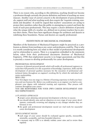 There is no reason why, according to this definition, teaching should not become
a profession though currently the precise definition and limits of teaching are more
insecure. Another issue of current concern is the development of para-profession-
als, support staff and what teaching work does require the ‘requisite training, stan-
dards and discipline’. It could be argued that teachers’ associations are acting to
protect their members rather than the public in attempting to control and limit the
work of such para-professionals. This may require a clearer definition of precisely
what the unique skills of a teacher are, defined not to protect teachers but to pro-
tect their clients. There have been significant changes for architects and doctors in
redefining these boundaries. Nurses and doctors are equally professional.
INSTITUTION OF MECHANICAL ENGINEERS
Members of the Institution of Mechanical Engineers might be perceived as a pro-
fession as distinct from teaching as any career and profession could be. That is why
it is worth considering how you relate to their model of professional development
and its relationship to careers. There is a recognition embedded in the statements
below, taken from their professional documents (Institute of Mechanical
Engineers, 1998) that employment security is no longer guaranteed, and that this
is precisely a reason to develop professionally for career development.
PROFESSIONAL DEVELOPMENT
A process of planned personal growth which will enable all professional engineers to
reach their full potential. It is the acquisition of knowledge, experience, skills and the
development of personal qualities necessary for the execution of professional and
technical duties throughout an engineer’s working life by which the individual will
retain marketability.
WHY CPD?
Your first degree was one stage in a lifetime of learning experience in both your busi-
ness and non-business life. Before you could practise as an engineer you had to com-
plement your degree with industrial training and experience. That process will
continue throughout your career:
YOU ARE RESPONSIBLE FOR YOUR OWN CAREER DEVELOPMENT AND
SELF-IMPROVEMENT.
A PLANNED APPROACH
● proper career planning and personal development is the key to success
● you should identify aims and set objectives at every stage of your career devel-
opment, continually reviewing and adapting to any changes whether they are
foreseen or not
● the guide and professional development record are vital tools for successful
career development
DEVELOPMENT NEEDS
● each stage of your career should be evaluated against specific, measurable,
attainable, acceptable, and time-bounded objectives
● a necessary step in CPD is to identify realistic career aims and to review them
regularly
CAREER DEVELOPMENT AND DEVELOPMENT AS A PROFESSIONAL 91
8615book.qxd 18-Apr-04 11:32 PM Page 91
 