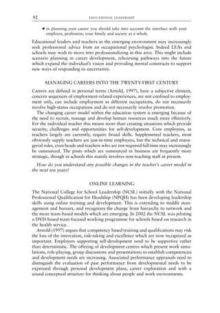 ● in planning your career you should take into account the interface with your
employer, profession, your family and society as a whole.
Educational leaders and teachers in the emerging environment may increasingly
seek professional advice from an occupational psychologist. Indeed LEAs and
schools may wish to move into professionalizing in this area. This might include
scenario planning in career development, rehearsing pathways into the future
which expand the individual’s vision and providing mental constructs to support
new ways of responding to uncertainty.
MANAGING CAREERS INTO THE TWENTY-FIRST CENTURY
Careers are defined in personal terms (Arnold, 1997), have a subjective element,
concern sequences of employment-related experiences, are not confined to employ-
ment only, can include employment in different occupations, do not necessarily
involve high-status occupations and do not necessarily involve promotion.
The changing career model within the education system is emerging because of
the need to recruit, manage and develop human resources much more effectively.
For the individual teacher this means more than creating situations which provide
security, challenges and opportunities for self-development. Core employees, as
teachers largely are currently, require broad skills. Supplemental teachers, most
obviously supply teachers are just-in-time employees, but the technical and mana-
gerial roles, even heads and teachers who are not required full time may increasingly
be outsourced. The posts which are outsourced in business are frequently more
strategic, though in schools this mainly involves non-teaching staff at present.
How do you understand any possible changes in the teacher’s career model in
the next ten years?
ONLINE LEARNING
The National College for School Leadership (NCSL) initially with the National
Professional Qualification for Headship (NPQH) has been developing leadership
skills using online training and development. This is extending to middle man-
agement and bursars, and recognizes the change from hierarchy to network and
the more team-based models which are emerging. In 2002 the NCSL was piloting
a DVD-based team-focused working programme for schools based on research in
the health service.
Arnold (1997) argues that competency based training and qualifications may risk
the loss of the innovation, risk-taking and excellence which are now recognized as
important. Employers supporting self-development need to be supportive rather
than deterministic. The offering of development centres which present work simu-
lations, role-playing, group discussions and presentations to establish competencies
and development needs are increasing. Associated performance appraisals need to
distinguish the evaluation of past performance from developmental needs to be
expressed through personal development plans, career exploration and with a
sound conceptual structure for thinking about people and work environments.
EDUCATIONAL LEADERSHIP
92
8615book.qxd 18-Apr-04 11:32 PM Page 92
 