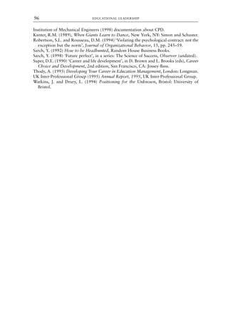 Institution of Mechanical Engineers (1998) documentation about CPD.
Kanter, R.M. (1989), When Giants Learn to Dance, New York, NY: Simon and Schuster.
Robertson, S.L. and Rousseau, D.M. (1994) ‘Violating the psychological contract: not the
exception but the norm’, Journal of Organizational Behavior, 15, pp. 245–59.
Sarch, Y. (1992) How to be Headhunted, Random House Business Books.
Sarch, Y. (1998) ‘Future perfect’, in a series: The Science of Success, Observer (undated).
Super, D.E. (1990) ‘Career and life development’, in D. Brown and L. Brooks (eds), Career
Choice and Development, 2nd edition, San Francisco, CA: Jossey-Bass.
Thody, A. (1993) Developing Your Career in Education Management, London: Longman.
UK Inter-Professional Group (1995) Annual Report, 1995, UK Inter-Professional Group.
Watkins, J. and Drury, L. (1994) Positioning for the Unknown, Bristol: University of
Bristol.
EDUCATIONAL LEADERSHIP
96
8615book.qxd 18-Apr-04 11:32 PM Page 96
 