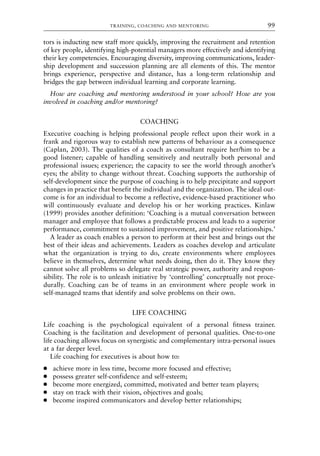 tors is inducting new staff more quickly, improving the recruitment and retention
of key people, identifying high-potential managers more effectively and identifying
their key competencies. Encouraging diversity, improving communications, leader-
ship development and succession planning are all elements of this. The mentor
brings experience, perspective and distance, has a long-term relationship and
bridges the gap between individual learning and corporate learning.
How are coaching and mentoring understood in your school? How are you
involved in coaching and/or mentoring?
COACHING
Executive coaching is helping professional people reflect upon their work in a
frank and rigorous way to establish new patterns of behaviour as a consequence
(Caplan, 2003). The qualities of a coach as consultant require her/him to be a
good listener; capable of handling sensitively and neutrally both personal and
professional issues; experience; the capacity to see the world through another’s
eyes; the ability to change without threat. Coaching supports the authorship of
self-development since the purpose of coaching is to help precipitate and support
changes in practice that benefit the individual and the organization. The ideal out-
come is for an individual to become a reflective, evidence-based practitioner who
will continuously evaluate and develop his or her working practices. Kinlaw
(1999) provides another definition: ‘Coaching is a mutual conversation between
manager and employee that follows a predictable process and leads to a superior
performance, commitment to sustained improvement, and positive relationships.’
A leader as coach enables a person to perform at their best and brings out the
best of their ideas and achievements. Leaders as coaches develop and articulate
what the organization is trying to do, create environments where employees
believe in themselves, determine what needs doing, then do it. They know they
cannot solve all problems so delegate real strategic power, authority and respon-
sibility. The role is to unleash initiative by ‘controlling’ conceptually not proce-
durally. Coaching can be of teams in an environment where people work in
self-managed teams that identify and solve problems on their own.
LIFE COACHING
Life coaching is the psychological equivalent of a personal fitness trainer.
Coaching is the facilitation and development of personal qualities. One-to-one
life coaching allows focus on synergistic and complementary intra-personal issues
at a far deeper level.
Life coaching for executives is about how to:
● achieve more in less time, become more focused and effective;
● possess greater self-confidence and self-esteem;
● become more energized, committed, motivated and better team players;
● stay on track with their vision, objectives and goals;
● become inspired communicators and develop better relationships;
TRAINING, COACHING AND MENTORING 99
8615book.qxd 18-Apr-04 11:32 PM Page 99
 