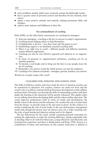 ● solve problems quickly, think more creatively and get breakthrough results;
● have a greater sense of personal control and therefore be less stressed, more
aware;
● adopt a more positive attitude and outlook, making permanent shifts and
changes;
● achieve more balance and fulfilment in their life.
Ten commandments of coaching
Holt (2000), on the other hand, concentrates on coaching for managers:
1) Stop just managing – coaching is the key to success in today’s organizations.
2) Coaching means helping others to help themselves.
3) Confidentiality is the key – lose their trust and ‘the game is over’.
4) Establishing rapport is an absolutely essential coaching skill.
5) There is no right way to coach – different people and different situations
require different approaches.
6) Coaching can also be very effective upwards and sideways in an organiza-
tion.
7) In times of personal or organizational turbulence, coaching can be an
absolute godsend.
8) To become a real leader and to bring out the best in your people, learn the
art of coaching.
9) Remember: you need to coach the whole person, not just the employee.
10) Coaching is for (almost) everybody – managers, parents, teachers, you and me.
Would you consider using a life coach?
COACHING FOR ATHLETES AND SCHOOL STAFF
The skills of athletics coaches, who have made the move to business coaches, can
be transferred to education. For coaches, winners are made not born and the
coach’s role is to deliver customer-built performance development so that athletes
perform better. If teachers can develop the skills of outstanding coaches with their
pupils the learning in the classroom will be greatly enhanced. This applies when
we are talking about those developing skills and the culture within education. The
coach improves performance both in terms of results and development, the
double vision of the dream and the milestone. For coaches the role is to plan back
from the dream, ‘to provide wings to fly and roots to grow’. In this context it is
worth considering the role of team leader in the new performance management
model and, though this person may not always carry out a wider coaching role,
the roles of goal-setting and objective-setting need to be aligned.
The key behaviours for the coach include accepting personal ownership for
seeking the opportunity to make the winning difference, taking responsible risks
in deciding what to do with the behaviours, acting effectively and efficiently and
learning from experience and share it (Kalinauckas and King, 1994). Success is a
combination of talent and motivation. In this context motivation is defined as
EDUCATIONAL LEADERSHIP
100
8615book.qxd 18-Apr-04 11:32 PM Page 100
 