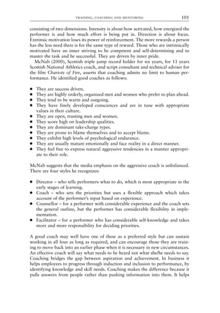 consisting of two dimensions. Intensity is about how activated, how energized the
performer is and how much effort is being put in. Direction is about focus.
Extrinsic motivation loses its power of reinforcement. The more rewards a person
has the less need there is for the same type of reward. Those who are intrinsically
motivated have an inner striving to be competent and self-determining and to
master the task and be successful. They are driven by inner pride.
McNab (2000), Scottish triple jump record holder for six years, for 11 years
Scottish National Athletics coach, and script consultant and technical adviser for
the film Chariots of Fire, asserts that coaching admits no limit to human per-
formance. He identified good coaches as follows:
● They are success driven.
● They are highly orderly, organized men and women who prefer to plan ahead.
● They tend to be warm and outgoing.
● They have finely developed consciences and are in tune with appropriate
values in their culture.
● They are open, trusting men and women.
● They score high on leadership qualities.
● They are dominant take-charge types.
● They are prone to blame themselves and to accept blame.
● They exhibit high levels of psychological endurance.
● They are usually mature emotionally and face reality in a direct manner.
● They feel free to express natural aggressive tendencies in a manner appropri-
ate to their role.
McNab suggests that the media emphasis on the aggressive coach is unbalanced.
There are four styles he recognizes:
● Director – who tells performers what to do, which is most appropriate in the
early stages of learning.
● Coach – who sets the priorities but uses a flexible approach which takes
account of the performer’s input based on experience.
● Counsellor – for a performer with considerable experience and the coach sets
the general outline, but the performer has considerable flexibility in imple-
mentation.
● Facilitator – for a performer who has considerable self-knowledge and takes
more and more responsibility for deciding priorities.
A good coach may well have one of these as a preferred style but can sustain
working in all four as long as required, and can encourage those they are train-
ing to move back into an earlier phase when it is necessary in new circumstances.
An effective coach will say what needs to be heard not what she/he needs to say.
Coaching bridges the gap between aspiration and achievement. In business it
helps employees to progress through induction and inclusion to performance, by
identifying knowledge and skill needs. Coaching makes the difference because it
pulls answers from people rather than pushing information into them. It helps
TRAINING, COACHING AND MENTORING 101
8615book.qxd 18-Apr-04 11:32 PM Page 101
 