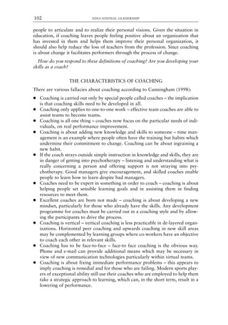 people to articulate and to realize their personal visions. Given the situation in
education, if coaching leaves people feeling positive about an organization that
has invested in them and helps them improve their personal organization, it
should also help reduce the loss of teachers from the profession. Since coaching
is about change it facilitates performers through the process of change.
How do you respond to these definitions of coaching? Are you developing your
skills as a coach?
THE CHARACTERISTICS OF COACHING
There are various fallacies about coaching according to Cunningham (1998):
● Coaching is carried out only by special people called coaches – the implication
is that coaching skills need to be developed in all.
● Coaching only applies to one-to-one work – effective team coaches are able to
assist teams to become teams.
● Coaching is all one thing – coaches now focus on the particular needs of indi-
viduals, on real performance improvement.
● Coaching is about adding new knowledge and skills to someone – time man-
agement is an example where people often have the training but habits which
undermine their commitment to change. Coaching can be about ingraining a
new habit.
● If the coach strays outside simple instruction in knowledge and skills, they are
in danger of getting into psychotherapy – listening and understanding what is
really concerning a person and offering support is not straying into psy-
chotherapy. Good managers give encouragement, and skilled coaches enable
people to learn how to learn despite bad managers.
● Coaches need to be expert in something in order to coach – coaching is about
helping people set sensible learning goals and in assisting them in finding
resources to meet them.
● Excellent coaches are born not made – coaching is about developing a new
mindset, particularly for those who already have the skills. Any development
programme for coaches must be carried out in a coaching style and by allow-
ing the participants to drive the process.
● Coaching is vertical – vertical coaching is less practicable in de-layered organ-
izations. Horizontal peer coaching and upwards coaching in new skill areas
may be complemented by learning groups where co-workers have an objective
to coach each other in relevant skills.
● Coaching has to be face-to-face – face-to face coaching is the obvious way.
Phone and e-mail can provide additional means which may be necessary in
view of new communication technologies particularly within virtual teams.
● Coaching is about fixing immediate performance problems – this appears to
imply coaching is remedial and for those who are failing. Modern sports play-
ers of exceptional ability still use their coaches who are employed to help them
take a strategic approach to learning, which can, in the short term, result in a
lowering of performance.
EDUCATIONAL LEADERSHIP
102
8615book.qxd 18-Apr-04 11:32 PM Page 102
 