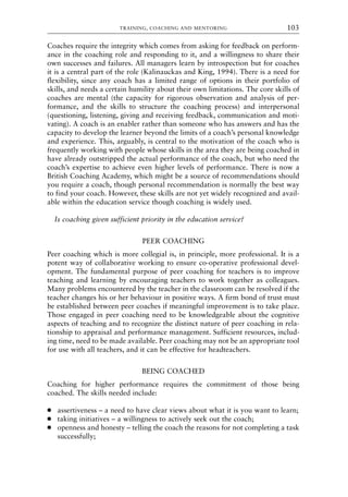 Coaches require the integrity which comes from asking for feedback on perform-
ance in the coaching role and responding to it, and a willingness to share their
own successes and failures. All managers learn by introspection but for coaches
it is a central part of the role (Kalinauckas and King, 1994). There is a need for
flexibility, since any coach has a limited range of options in their portfolio of
skills, and needs a certain humility about their own limitations. The core skills of
coaches are mental (the capacity for rigorous observation and analysis of per-
formance, and the skills to structure the coaching process) and interpersonal
(questioning, listening, giving and receiving feedback, communication and moti-
vating). A coach is an enabler rather than someone who has answers and has the
capacity to develop the learner beyond the limits of a coach’s personal knowledge
and experience. This, arguably, is central to the motivation of the coach who is
frequently working with people whose skills in the area they are being coached in
have already outstripped the actual performance of the coach, but who need the
coach’s expertise to achieve even higher levels of performance. There is now a
British Coaching Academy, which might be a source of recommendations should
you require a coach, though personal recommendation is normally the best way
to find your coach. However, these skills are not yet widely recognized and avail-
able within the education service though coaching is widely used.
Is coaching given sufficient priority in the education service?
PEER COACHING
Peer coaching which is more collegial is, in principle, more professional. It is a
potent way of collaborative working to ensure co-operative professional devel-
opment. The fundamental purpose of peer coaching for teachers is to improve
teaching and learning by encouraging teachers to work together as colleagues.
Many problems encountered by the teacher in the classroom can be resolved if the
teacher changes his or her behaviour in positive ways. A firm bond of trust must
be established between peer coaches if meaningful improvement is to take place.
Those engaged in peer coaching need to be knowledgeable about the cognitive
aspects of teaching and to recognize the distinct nature of peer coaching in rela-
tionship to appraisal and performance management. Sufficient resources, includ-
ing time, need to be made available. Peer coaching may not be an appropriate tool
for use with all teachers, and it can be effective for headteachers.
BEING COACHED
Coaching for higher performance requires the commitment of those being
coached. The skills needed include:
● assertiveness – a need to have clear views about what it is you want to learn;
● taking initiatives – a willingness to actively seek out the coach;
● openness and honesty – telling the coach the reasons for not completing a task
successfully;
TRAINING, COACHING AND MENTORING 103
8615book.qxd 18-Apr-04 11:32 PM Page 103
 