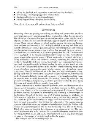 ● asking for feedback and suggestions – positively seeking feedback;
● networking – developing supportive relationships;
● clarifying objectives – as the focus changes;
● taking responsibility – for your own learning.
How effectively are you able to learn from being coached?
MENTORING
Mentoring relates to guiding, counselling, coaching and sponsorship based on
experience, perspective and distance. It is a relationship rather than an activity.
The advantage of a mentor has been the greater breadth of vision, specific knowl-
edge and wisdom that they can often bring to support teachers at the start of their
careers. There has not always been high-quality training in mentoring because
there has been the assumption that the highly skilled, who may well have been
trained on techniques such as questioning styles, time management and working
together on teaching techniques, may not have had as much focus on the emo-
tional side and may not be aware of the true potential of the task. The enormous
loss of teachers from the profession in the first three years may be a result of inad-
equate emotional mentoring support. Where mentors have the dual role of pro-
viding professional advice and emotional support, mentoring and coaching may
need to be handled by different people. Team leaders may not make the best men-
tors. Such relationships might be better handled by someone who would not nor-
mally directly influence the mentee. If the objective of the mentoring programme
in school is about changing the mentee’s behaviours as part of a culture change
programme, this will be different from if the focus is to improve the performance,
develop their skills or improve their long-term career development. If the focus is
on developing the skills of existing high performers or technical specialists, exter-
nal mentors may be more appropriate. The mentor, almost by definition, has
greater knowledge and experience, is a better performer within the areas being
developed and has the ability to transfer those skills.
British Aerospace has mentors in senior positions, often on different sites, who
have no direct managerial responsibility for graduate trainees, but have a strate-
gic overview of careers in the company and the company’s development. The 400
graduates recruited each year are mentored by one of the top 1,500 managers in
the business. At each of the three one-week training modules for graduates in
their two-year induction period mentoring is integrated into each module. The
first shows the graduates what they can expect from their mentors but underlines
their personal responsibility for driving the relationship. The second reviews
progress and relates mentoring to personal development, while the final module
focuses on career management and the role mentoring could play in the future.
This level of strategic planning does not occur in the education service. The indi-
vidual teacher needs to make coherent the relationships between any mentor they
may have, the team leader and coach. The mentor will take a long-term strategic
perspective of the needs of the individual within the service.
The emergent role for mentoring might be:
EDUCATIONAL LEADERSHIP
104
8615book.qxd 18-Apr-04 11:32 PM Page 104
 