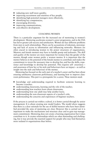 ● inducting new staff more quickly;
● improving recruitment and retention of key people;
● identifying high-potential managers more effectively;
● identifying key competencies;
● encouraging diversity;
● improving communications;
● cost-effective development.
COACHING WOMEN
There is a particular argument for the increased use of mentoring in women’s
development. Mentoring accelerates women’s career progression, and in the USA
has led to greater job success and satisfaction. Women do face different problems
from men in such relationships. There can be accusations of tokenism, stereotyp-
ing and lack of access to information and influencing networks. Mentors are
often crucial in introducing women to the power structures of organizations.
Mentors and female mentees may have to handle gossip and jealousies. The skill
and quality of the mentor are more important for women than the gender of the
mentor, though some women prefer a woman mentor. It is important that the
mentor believes in the potential of the female mentee to contribute and makes the
commitment to invest the necessary time to develop her, and has the skills, expe-
rience and knowledge to develop her potential. This requires self- awareness –
and awareness of how her or his style and behaviours have an impact – as well as
insight into the style and behaviour of the mentee.
Mentoring has focused on the early part of a teacher’s career and has been about
ensuring satisfactory classroom performance, and learning how to improve class-
room performance. This part is a prerequisite for a career. These mentors need:
● knowledge and understanding required to facilitate someone learning to
become a teacher;
● understanding classrooms, learning and the role of the teacher;
● understanding how teachers learn about classrooms;
● understanding how one adult may help another learn;
● understanding the non-classroom aspects of a teacher’s role;
● understanding the concerns and experiences of beginner teachers.
If the process is carried out within a school, it is better carried through by senior
management. It is about creating new model leaders. The model above suggests
that there is a clear rationale for the use of skilful mentors who have been identi-
fied provided the aims of mentoring are clear. However this is carried out it is
important to make the mechanisms and structure clear and to gain top manage-
ment commitment. Mentoring does not create a learning organization but it does
contribute to it. It creates relationships which are often demanding and challeng-
ing, but it may provide the essential support for people who may find themselves
more isolated in organizations than before.
TRAINING, COACHING AND MENTORING 105
8615book.qxd 18-Apr-04 11:32 PM Page 105
 