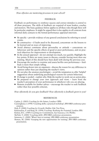 How effective are mentoring processes in your school?
FEEDBACK
Feedback on performance to reinforce success and correct mistakes is central to
all these processes. The skills of feedback are required of team leaders, coaches
and mentors. The basic guidance below applies to all these roles though there will
be particular emphases. It might be argued that it also applies in all contexts from
informal daily contacts to the formal performance appraisal interview.
● Be specific – provide evidence of any general conclusions by referring to actual
events.
● Be constructive – if faults need to be discussed, concentrate on the lessons to
be learned and on ways of improving.
● Avoid abstract comments about personality or attitude – concentrate on
behaviour and the specific effects of good or poor performance, and on prac-
tical objectives for improvement or development.
● In the annual appraisal – do not attempt too much, too quickly. Highlight the
key points. If there are many issues to discuss, consider having more than one
meeting. Much of this should have been dealt with during the previous year.
● Encourage the teacher to examine and assess her/his own performance – feed-
back is more than simply telling.
● Avoid being drawn into an argument – discuss the reason for any difference in
opinion rather than just disputing the teacher’s views.
● Do not play the amateur psychologist – avoid the temptation to offer ‘helpful’
suggestions about underlying psychological reasons for certain behaviour.
● If change is needed – explain why. Help the teacher to work out an action plan.
● Be prepared to change your own approach and views – learn from the
teacher’s perception of your performance in whichever role you are playing.
● Remain available for further advice – encourage the teacher to seek feedback
rather than fear possible criticism.
How effectively do you give feedback? How effectively is feedback given to you?
REFERENCES
Caplan, J. (2003) Coaching for the Future, London: CIPD.
Cunningham, I. (1998) ‘Coaching skills: a practical workshop’, IPD HRD conference pres-
entation.
Holt, P. (2000) Coaching for Growth, Dublin: Oak Tree Press.
Kalinauckas, P. and King, H. (1994) Coaching: Realising the Potential, London: IPD.
Kinlaw, D.C. (1989) Coaching for Commitment, San francisco, CA: Pfeiffer.
McNab, T. (2000) ‘Coaching skills’, IPD HRD conference presentation.
Simmons, C. (2000) ‘What’s best in training’, IPD HRD conference presentation.
Sloman, M. (2000) ‘Grasping the new opportunities for training’, IPD HRD conference
presentation.
EDUCATIONAL LEADERSHIP
106
8615book.qxd 18-Apr-04 11:32 PM Page 106
 