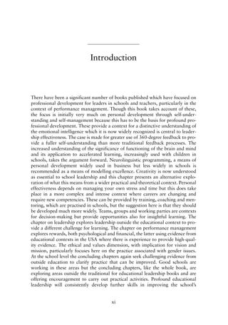 Introduction
There have been a significant number of books published which have focused on
professional development for leaders in schools and teachers, particularly in the
context of performance management. Though this book takes account of these,
the focus is initially very much on personal development through self-under-
standing and self-management because this has to be the basis for profound pro-
fessional development. These provide a context for a distinctive understanding of
the emotional intelligence which it is now widely recognized is central to leader-
ship effectiveness. The case is made for greater use of 360-degree feedback to pro-
vide a fuller self-understanding than more traditional feedback processes. The
increased understanding of the significance of functioning of the brain and mind
and its application to accelerated learning, increasingly used with children in
schools, takes the argument forward. Neurolinguistic programming, a means of
personal development widely used in business but less widely in schools is
recommended as a means of modelling excellence. Creativity is now understood
as essential to school leadership and this chapter presents an alternative explo-
ration of what this means from a wider practical and theoretical context. Personal
effectiveness depends on managing your own stress and time but this does take
place in a more complex and intense context where careers are changing and
require new competencies. These can be provided by training, coaching and men-
toring, which are practised in schools, but the suggestion here is that they should
be developed much more widely. Teams, groups and working parties are contexts
for decision-making but provide opportunities also for insightful learning. The
chapter on leadership explores leadership outside the educational context to pro-
vide a different challenge for learning. The chapter on performance management
explores rewards, both psychological and financial, the latter using evidence from
educational contexts in the USA where there is experience to provide high-qual-
ity evidence. The ethical and values dimension, with implication for vision and
mission, particularly focuses here on the practice associated with gender issues.
At the school level the concluding chapters again seek challenging evidence from
outside education to clarify practice that can be improved. Good schools are
working in these areas but the concluding chapters, like the whole book, are
exploring areas outside the traditional for educational leadership books and are
offering encouragement to carry out practical activities. Profound educational
leadership will consistently develop further skills in improving the school’s
xi
8615pre.qxd 18-Apr-04 11:34 PM Page xi
 