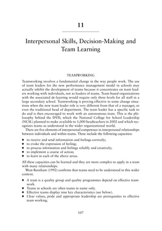 11
Interpersonal Skills, Decision-Making and
Team Learning
TEAMWORKING
Teamworking involves a fundamental change in the way people work. The use
of team leaders for the new performance management model in schools may
actually inhibit the development of teams because it concentrates on team lead-
ers working with individuals, not as leaders of teams. Team-based organizations
with the associated de-layering would require only three levels for all staff in a
large secondary school. Teamworking is proving effective in some change situa-
tions when the new team leader role is very different from that of a manager, or
even the traditional head of department. The team leader has a specific task to
do and is then encouraged to work with an autonomous team. This is the phi-
losophy behind the DVD, which the National College for School Leadership
(NCSL) planned to make available to 1,000 headteachers in 2002 and which rec-
ognizes teams as understood in the wider organizational world.
There are five elements of interpersonal competence in interpersonal relationships
between individuals and within teams. These include the following capacities:
● to receive and send information and feelings correctly;
● to evoke the expression of feeling;
● to process information and feelings reliably and creatively;
● to implement a course of action;
● to learn in each of the above areas.
All these capacities can be learned and they are more complex to apply in a team
with many relationships.
West-Burnham (1992) confirms that teams need to be understood in this wider
context.
● A team is a quality group and quality programmes depend on effective team-
work.
● Teams in schools are often teams in name only.
● Effective teams display nine key characteristics (see below).
● Clear values, pride and appropriate leadership are prerequisites to effective
team working.
107
8615book.qxd 18-Apr-04 11:32 PM Page 107
 