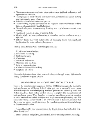 ● Teams cannot operate without a clear task, regular feedback and review, and
openness and candour.
● Team processes involve lateral communication, collaborative decision-making
and outcomes in terms of action.
● Effective teams balance task and process.
● Team-building requires awareness of the stages of team development and the
factors influencing individual behaviour.
● Team development involves seeing learning as a crucial component of team
activity.
● Teamwork requires a range of generic skills.
● Quality circles are not an alternative to teams but provide an alternative per-
spective.
● Effective teams may well mature into self-managing teams with significant
implications for roles and school structures.
The key characteristics West-Burnham presents are:
1) Explicit and shared values.
2) Situational leadership.
3) Pride in the team.
4) Clear task.
5) Feedback and review.
6) Openness and candour.
7) Lateral communication.
8) Collaborative decision-making.
9) Emphasis on action.
Given the definition above, does your school work through teams? What is the
role of team leader in your school?
MANAGEMENT TEAMS: WHY THEY SUCCEED OR FAIL
There is the complementary argument (Belbin, 1981) that in successful teams the
individuals need to fulfil nine defined roles, and that a successful team comes
from building roles around the group members’ primary and secondary roles. The
Belbin model has been widely used in schools to explore the characteristics of
individuals and teams. What there has been rather less of is the strategic planning
to build on the characteristic strengths and to plan their complementary use. The
caricature below, a development of an approach used in business, assumes that
the people are simply manifestations of the role, but contains sufficient challenge
to deserve consideration.
You could consider how you respond to the description of these roles. Is it help-
ful or destructive?
1) Plant – creative, imaginative, unorthodox. Solves difficult problems. Also impa-
EDUCATIONAL LEADERSHIP
108
8615book.qxd 18-Apr-04 11:32 PM Page 108
 