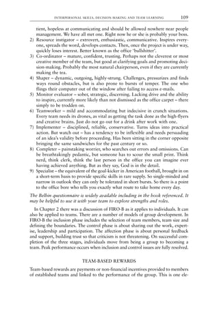 tient, hopeless at communicating and should be allowed nowhere near people
management. We have all met one. Right now he or she is probably your boss.
2) Resource instigator – extrovert, enthusiastic, communicative. Inspires every-
one, spreads the word, develops contacts. Then, once the project is under way,
quickly loses interest. Better known as the office ‘bullshitter’.
3) Co-ordinator – mature, confident, trusting. Perhaps not the cleverest or most
creative member of the team, but good at clarifying goals and promoting deci-
sion-making. Probably the most natural chairperson, even if they are currently
making the tea.
4) Shaper – dynamic, outgoing, highly-strung. Challenges, pressurizes and finds
ways round obstacles, but is also prone to bursts of temper. The one who
flings their computer out of the window after failing to access e-mails.
5) Monitor evaluator – sober, strategic, discerning. Lacking drive and the ability
to inspire, currently more likely than not dismissed as the office carpet – there
simply to be trodden on.
6) Teamworker – mild and accommodating but indecisive in crunch situations.
Every team needs its drones, as vital as getting the task done as the high-flyers
and creative brains. Just do not go out for a drink after work with one.
7) Implementer – disciplined, reliable, conservative. Turns ideas into practical
action. But watch out – has a tendency to be inflexible and needs persuading
of an idea’s validity before proceeding. Has been sitting in the corner opposite
bringing the same sandwiches for the past century or so.
8) Completer – painstaking worrier, who searches out errors and omissions. Can
be breathtakingly pedantic, but someone has to scour the small print. Think
nerd, think clerk, think the last person in the office you can imagine ever
having achieved anything. But as they say, God is in the detail.
9) Specialist – the equivalent of the goal-kicker in American football, brought in on
a short-term basis to provide specific skills in rare supply. So single-minded and
narrow in outlook they can only be tolerated in short bursts. So there is a point
to the office bore who tells you exactly what route to take home every day.
The Belbin questionnaire is widely available including in the book referenced. It
may be helpful to use it with your team to explore strengths and roles.
In Chapter 2 there was a discussion of FIRO-B as it applies to individuals. It can
also be applied to teams. There are a number of models of group development. In
FIRO-B the inclusion phase includes the selection of team members, team size and
defining the boundaries. The control phase is about sharing out the work, expert-
ise, leadership and participation. The affection phase is about personal feedback
and support, building trust so that criticism is not threatening. On successful com-
pletion of the three stages, individuals move from being a group to becoming a
team. Peak performance occurs when inclusion and control issues are fully resolved.
TEAM-BASED REWARDS
Team-based rewards are payments or non-financial incentives provided to members
of established teams and linked to the performance of the group. This is one ele-
INTERPERSONAL SKILLS, DECISION-MAKING AND TEAM LEARNING 109
8615book.qxd 18-Apr-04 11:32 PM Page 109
 
