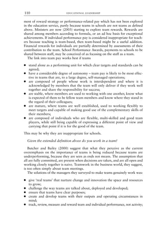 ment of reward strategy or performance-related pay which has not been explored
in the education service, partly because teams in schools are not teams as defined
above. Ministers are now (2003) starting to explore team rewards. Rewards are
shared among members according to formula, or an ad hoc basis for exceptional
achievements. If individual performance pay is considered inappropriate for teach-
ers because teaching is team-based, then team-based might be a useful addition.
Financial rewards for individuals are partially determined by assessments of their
contribution to the team. School Performance Awards, payments to schools to be
shared between staff, may be conceived of as focusing on the staff as a team.
The link into team pay works best if teams
● stand alone as a performing unit for which clear targets and standards can be
agreed;
● have a considerable degree of autonomy – team pay is likely to be most effec-
tive in teams that are, to a large degree, self-managed operations;
● are composed of people whose work is interdependent and where it is
acknowledged by members that the team will only deliver if they work well
together and share the responsibility for success;
● are stable, where members are used to working with one another, know what
is expected of them to be fellow team members and know where they stand in
the regard of their colleagues;
● are mature, where teams are well established, used to working flexibly to
meet targets and capable of making good use of the complementary skills of
their members;
● are composed of individuals who are flexible, multi-skilled and good team
players, while still being capable of expressing a different point of view and
carrying that point if it is for the good of the team.
This may be why they are inappropriate for schools.
Given the extended definition above do you work in a team?
Butcher and Bailey (2000) suggest that what they perceive as the current
overemphasis on the importance of teams is being reduced because teams are
underperforming, because they are seen as ends not means. The assumption that
all are fully committed, are present when decisions are taken, and are all open and
working closely together is naive. Teamwork in the business world, they suggest,
is too often simply about team meetings.
The solutions of the managers they surveyed to make teams genuinely work was:
● give ‘real teams’ that nurture change and innovation the space and resources
to grow;
● challenge the way teams are talked about, deployed and developed;
● ensure that teams have clear purposes;
● create and develop teams with their outputs and operating circumstances in
mind;
● track, review, measure and reward team and individual performance, not activity;
EDUCATIONAL LEADERSHIP
110
8615book.qxd 18-Apr-04 11:32 PM Page 110
 