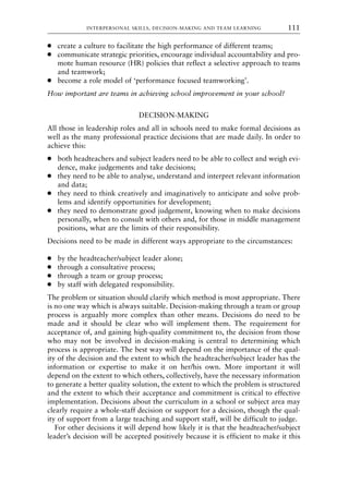 ● create a culture to facilitate the high performance of different teams;
● communicate strategic priorities, encourage individual accountability and pro-
mote human resource (HR) policies that reflect a selective approach to teams
and teamwork;
● become a role model of ‘performance focused teamworking’.
How important are teams in achieving school improvement in your school?
DECISION-MAKING
All those in leadership roles and all in schools need to make formal decisions as
well as the many professional practice decisions that are made daily. In order to
achieve this:
● both headteachers and subject leaders need to be able to collect and weigh evi-
dence, make judgements and take decisions;
● they need to be able to analyse, understand and interpret relevant information
and data;
● they need to think creatively and imaginatively to anticipate and solve prob-
lems and identify opportunities for development;
● they need to demonstrate good judgement, knowing when to make decisions
personally, when to consult with others and, for those in middle management
positions, what are the limits of their responsibility.
Decisions need to be made in different ways appropriate to the circumstances:
● by the headteacher/subject leader alone;
● through a consultative process;
● through a team or group process;
● by staff with delegated responsibility.
The problem or situation should clarify which method is most appropriate. There
is no one way which is always suitable. Decision-making through a team or group
process is arguably more complex than other means. Decisions do need to be
made and it should be clear who will implement them. The requirement for
acceptance of, and gaining high-quality commitment to, the decision from those
who may not be involved in decision-making is central to determining which
process is appropriate. The best way will depend on the importance of the qual-
ity of the decision and the extent to which the headteacher/subject leader has the
information or expertise to make it on her/his own. More important it will
depend on the extent to which others, collectively, have the necessary information
to generate a better quality solution, the extent to which the problem is structured
and the extent to which their acceptance and commitment is critical to effective
implementation. Decisions about the curriculum in a school or subject area may
clearly require a whole-staff decision or support for a decision, though the qual-
ity of support from a large teaching and support staff, will be difficult to judge.
For other decisions it will depend how likely it is that the headteacher/subject
leader’s decision will be accepted positively because it is efficient to make it this
INTERPERSONAL SKILLS, DECISION-MAKING AND TEAM LEARNING 111
8615book.qxd 18-Apr-04 11:32 PM Page 111
 