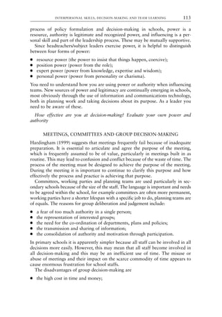 process of policy formulation and decision-making in schools, power is a
resource, authority is legitimate and recognized power, and influencing is a per-
sonal skill and part of the leadership process. These may be mutually supportive.
Since headteachers/subject leaders exercise power, it is helpful to distinguish
between four forms of power:
● resource power (the power to insist that things happen, coercive);
● position power (power from the role);
● expert power (power from knowledge, expertise and wisdom);
● personal power (power from personality or charisma).
You need to understand how you are using power or authority when influencing
teams. New sources of power and legitimacy are continually emerging in schools,
most obviously through the use of information and communications technology,
both in planning work and taking decisions about its purpose. As a leader you
need to be aware of these.
How effective are you at decision-making? Evaluate your own power and
authority
MEETINGS, COMMITTEES AND GROUP DECISION-MAKING
Hardingham (1999) suggests that meetings frequently fail because of inadequate
preparation. It is essential to articulate and agree the purpose of the meeting,
which is frequently assumed to be of value, particularly in meetings built in as
routine. This may lead to confusion and conflict because of the waste of time. The
process of the meeting must be designed to achieve the purpose of the meeting.
During the meeting it is important to continue to clarify this purpose and how
effectively the process and practice is achieving that purpose.
Committees, working parties and planning teams are used particularly in sec-
ondary schools because of the size of the staff. The language is important and needs
to be agreed within the school, for example committees are often more permanent,
working parties have a shorter lifespan with a specific job to do, planning teams are
of equals. The reasons for group deliberation and judgement include:
● a fear of too much authority in a single person;
● the representation of interested groups;
● the need for the co-ordination of departments, plans and policies;
● the transmission and sharing of information;
● the consolidation of authority and motivation through participation.
In primary schools it is apparently simpler because all staff can be involved in all
decisions more easily. However, this may mean that all staff become involved in
all decision-making and this may be an inefficient use of time. The misuse or
abuse of meetings and their impact on the scarce commodity of time appears to
cause enormous frustration for school staffs.
The disadvantages of group decision-making are
● the high cost in time and money;
INTERPERSONAL SKILLS, DECISION-MAKING AND TEAM LEARNING 113
8615book.qxd 18-Apr-04 11:32 PM Page 113
 