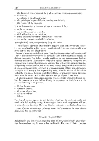 ● the danger of compromise at the level of the least common denominator;
● indecision;
● a tendency to be self-destructive;
● the splitting of responsibility so nothing gets decided;
● the tyranny of the minority.
In schools, committees, teams or groups are misused if they:
● replace a manager;
● are used for research or study;
● deal with unimportant decisions;
● make decisions beyond the participants’ authority;
● are used to consolidate divided authority.
How effectively does your governing body add value?
The successful operation of committees requires clear and appropriate author-
ity, size, membership, subject matter, an effective chairperson, minutes which are
about action, and cost-effectiveness.
It may be your responsibility to ensure that decisions are taken and implemented.
There is a discussion below about the particular skills and characteristics needed for
chairing meetings. The failure to take decisions in any circumstances leads to
immense frustration. Decisions need to be taken because of the need to improve per-
formance and to ensure higher-quality learning. You will need to recognize that this
will possibly involve conflict, the risk of being wrong, being called to account and,
at times, a requirement to cope with a bewildering range of facts and alternatives.
Managers need to enjoy this responsibility since, possibly because of the culture
within the profession, there has tended to be blame for apparently wrong decisions,
rather than for inertia. You need to have the courage of your convictions.
A rational decision-making process may be appropriate which involves in out-
line the process presented below. Clarity is important particularly where the
process will be open to question.
● Define the situation.
● Establish criteria.
● Generate alternatives.
● Evaluate and test.
● Select.
This logical process applies to any decision which can be made rationally and
needs to be followed rigorously. Attempting to short-circuit the process will lead
to unsatisfactory decisions. However this does not mean it need take a long time.
How effective are meetings, planning teams and committees in your school?
How could this be improved?
CHAIRING MEETINGS
Headteachers and senior staff, including team leaders, will normally chair meet-
ings though others may be more skilled in this role. The chair needs to recognize
EDUCATIONAL LEADERSHIP
114
8615book.qxd 18-Apr-04 11:32 PM Page 114
 