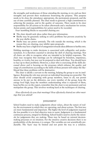 the strengths and weaknesses of those attending the meeting, to try and use their
strengths and prevent their weaknesses frustrating the purpose. This purpose
needs to be clear, the attendance appropriate, the participants prepared, and the
use of time carefully planned. The chair needs to generate a high commitment to
achieving the purpose, and to the quality of outcome. There needs to be clear
responsibility for all actions to be taken afterwards and a mechanism for review.
Action points and responsibilities for action need to be recorded.
Four stumbling blocks to successful chairing are:
● The chair should seek ideas rather than give information.
● She/he may be genuinely seeking to solve problems but prevent creativity by
the way she/he chairs.
● She/he may use power unwisely. The role outside the meeting, which is the
reason they are chairing, may inhibit open proposals.
● She/he may have a high level of antagonism towards ideas different to her/his own.
Holding meetings to make decisions is associated with collegiality and profes-
sionalism. It is therefore essential to develop the skill of chairing meetings. Not
all chairs are able to recognize what are intended to be helpful responses. The
chair may recognize that meetings can be sabotaged by boredom, impatience,
hostility, or rivalry, but may not be prepared to deal with these. You should learn
to face up to these problems. However, a chair who is exercising all the skills dis-
cussed above and is focusing on the processes which enhance the quality and
range of contributions according to the skills of those present will reduce the like-
lihood that these problems will be destructive.
The chair is ideally a servant to the meeting, helping the group to use its intel-
ligence. Rotating the role may prevent an individual becoming too powerful. The
chair should avoid competing with group members, listen to all, not permit
anyone to be put on the defensive, use every member of the group, keep the
energy level high, keep the members understanding what is expected of them,
keep her/his eye on the expert, remember that the chair is not permanent and not
manipulate the group. This involves working hard at the techniques of chairing.
How effectively do you chair meetings? How effectively chaired are other meet-
ings that you attend?
JUDGEMENT
School leaders need to make judgements about values, about the nature of real-
ity, the environment in which they are operating, and about actions. The first two
are more fundamental and important. The higher the level of judgement required
the less possible it is to find objective tests to assist. Judgement is a fundamental
continuous process, integral to thinking. School leaders need to clarify the ration-
ale for judgements they are making. These may be based on rational decision-
making processes or on intuition. For the intuitive creative decisions there is no
predictability of the decision; it is unique. The variables are not scientifically pre-
dictable. The ‘facts’ may be limited and not point the way to a solution.
INTERPERSONAL SKILLS, DECISION-MAKING AND TEAM LEARNING 115
8615book.qxd 18-Apr-04 11:32 PM Page 115
 