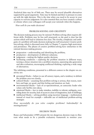 Analytical data may be of little use. There may be several plausible alternatives
supported by good arguments. Time may be limited and there is pressure to come
up with the right decision. This is the time when you need to be secure in your
capacity to exercise judgement. It is also essential that you have created a culture
or climate where your colleagues will accept your rationale when this happens.
How well do you make decisions?
PROBLEM-SOLVING AND CREATIVITY
The decision-making process may be rational. Problem-solving often requires dif-
ferent skills. Problems may be less well structured, so the goal is clear but the
actions which will lead to solutions less clear. The novelty, complexity and ambi-
guity of a problem will make decision-making less well structured. Creative prob-
lem-solving, which is discussed more fully in Chapter 7, requires high motivation
and persistence. The phases of creative problem-solving have similarities to the
rational decision-making process:
● preparation – understanding and identifying the problem;
● production – development of different solutions;
● judgement – making the highest quality decision;
● facilitating conditions – exploring the problem situation in different ways,
turning a choice situation into a problem situation, separating idea generation
and idea evaluation, encouraging conflictual thinking, exploring a wide range
of alternatives.
The inhibiting conditions, presented in a different context in the chapter on cre-
ativity are:
● perceptual blocks – failure to use all sensory inputs, and a tendency to delimit
the problem area too closely;
● cultural blocks – assuming that problem-solving is serious, that reason, num-
bers and logic are good, and that feeling and intuition are bad;
● environmental blocks – lack of co-operation/trust, an autocratic leader who
values only her/his own ideas;
● emotional blocks – fear to make mistakes, inability to tolerate ambiguity, over-
riding desire for security, lack of access to areas of imagination, lack of challenge;
● intellectual blocks – solving problem using incorrect language – mathematical
instead of visual for example – inflexible use of intellectual problem-solving
strategies
How successfully do you solve complex problems? Individually? In
meetings/teams?
DECISION TRAPS
Russo and Schoemaker (1989) present the ten dangerous decision traps to illus-
trate what needs to be a possible evaluatory framework to monitor your
EDUCATIONAL LEADERSHIP
116
8615book.qxd 18-Apr-04 11:32 PM Page 116
 