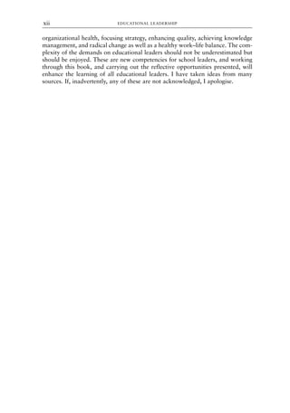 organizational health, focusing strategy, enhancing quality, achieving knowledge
management, and radical change as well as a healthy work–life balance. The com-
plexity of the demands on educational leaders should not be underestimated but
should be enjoyed. These are new competencies for school leaders, and working
through this book, and carrying out the reflective opportunities presented, will
enhance the learning of all educational leaders. I have taken ideas from many
sources. If, inadvertently, any of these are not acknowledged, I apologise.
EDUCATIONAL LEADERSHIP
xii
8615pre.qxd 18-Apr-04 11:34 PM Page xii
 