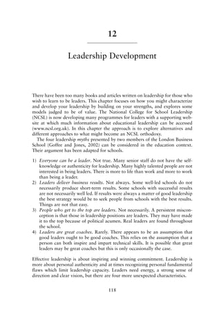 12
Leadership Development
There have been too many books and articles written on leadership for those who
wish to learn to be leaders. This chapter focuses on how you might characterize
and develop your leadership by building on your strengths, and explores some
models judged to be of value. The National College for School Leadership
(NCSL) is now developing many programmes for leaders with a supporting web-
site at which much information about educational leadership can be accessed
(www.ncsl.org.uk). In this chapter the approach is to explore alternatives and
different approaches to what might become an NCSL orthodoxy.
The four leadership myths presented by two members of the London Business
School (Goffee and Jones, 2002) can be considered in the education context.
Their argument has been adapted for schools.
1) Everyone can be a leader. Not true. Many senior staff do not have the self-
knowledge or authenticity for leadership. Many highly talented people are not
interested in being leaders. There is more to life than work and more to work
than being a leader.
2) Leaders deliver business results. Not always. Some well-led schools do not
necessarily produce short-term results. Some schools with successful results
are not necessarily well led. If results were always a matter of good leadership
the best strategy would be to seek people from schools with the best results.
Things are not that easy.
3) People who get to the top are leaders. Not necessarily. A persistent miscon-
ception is that those in leadership positions are leaders. They may have made
it to the top because of political acumen. Real leaders are found throughout
the school.
4) Leaders are great coaches. Rarely. There appears to be an assumption that
good leaders ought to be good coaches. This relies on the assumption that a
person can both inspire and impart technical skills. It is possible that great
leaders may be great coaches but this is only occasionally the case.
Effective leadership is about inspiring and winning commitment. Leadership is
more about personal authenticity and at times recognizing personal fundamental
flaws which limit leadership capacity. Leaders need energy, a strong sense of
direction and clear vision, but there are four more unexpected characteristics.
118
8615book.qxd 18-Apr-04 11:32 PM Page 118
 