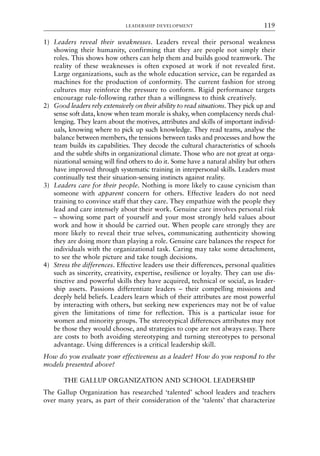 1) Leaders reveal their weaknesses. Leaders reveal their personal weakness
showing their humanity, confirming that they are people not simply their
roles. This shows how others can help them and builds good teamwork. The
reality of these weaknesses is often exposed at work if not revealed first.
Large organizations, such as the whole education service, can be regarded as
machines for the production of conformity. The current fashion for strong
cultures may reinforce the pressure to conform. Rigid performance targets
encourage rule-following rather than a willingness to think creatively.
2) Good leaders rely extensively on their ability to read situations. They pick up and
sense soft data, know when team morale is shaky, when complacency needs chal-
lenging. They learn about the motives, attributes and skills of important individ-
uals, knowing where to pick up such knowledge. They read teams, analyse the
balance between members, the tensions between tasks and processes and how the
team builds its capabilities. They decode the cultural characteristics of schools
and the subtle shifts in organizational climate. Those who are not great at orga-
nizational sensing will find others to do it. Some have a natural ability but others
have improved through systematic training in interpersonal skills. Leaders must
continually test their situation-sensing instincts against reality.
3) Leaders care for their people. Nothing is more likely to cause cynicism than
someone with apparent concern for others. Effective leaders do not need
training to convince staff that they care. They empathize with the people they
lead and care intensely about their work. Genuine care involves personal risk
– showing some part of yourself and your most strongly held values about
work and how it should be carried out. When people care strongly they are
more likely to reveal their true selves, communicating authenticity showing
they are doing more than playing a role. Genuine care balances the respect for
individuals with the organizational task. Caring may take some detachment,
to see the whole picture and take tough decisions.
4) Stress the differences. Effective leaders use their differences, personal qualities
such as sincerity, creativity, expertise, resilience or loyalty. They can use dis-
tinctive and powerful skills they have acquired, technical or social, as leader-
ship assets. Passions differentiate leaders – their compelling missions and
deeply held beliefs. Leaders learn which of their attributes are most powerful
by interacting with others, but seeking new experiences may not be of value
given the limitations of time for reflection. This is a particular issue for
women and minority groups. The stereotypical differences attributes may not
be those they would choose, and strategies to cope are not always easy. There
are costs to both avoiding stereotyping and turning stereotypes to personal
advantage. Using differences is a critical leadership skill.
How do you evaluate your effectiveness as a leader? How do you respond to the
models presented above?
THE GALLUP ORGANIZATION AND SCHOOL LEADERSHIP
The Gallup Organization has researched ‘talented’ school leaders and teachers
over many years, as part of their consideration of the ‘talents’ that characterize
LEADERSHIP DEVELOPMENT 119
8615book.qxd 18-Apr-04 11:32 PM Page 119
 