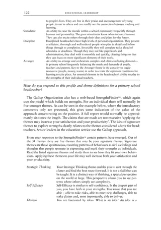to people’s lives. They are free in their praise and encouragement of young
people, invest in others and can readily see the connection between teaching and
learning.
Stimulator An ability to raise the morale within a school community frequently through
humour and personality. The great stimulators know when to inject humour.
They can also excite others through their ideas and plans for the future.
Discipline Disciplined headteachers have high levels of personal organization. They present
as efficient, thorough and well-ordered people who plan in detail and follow
things through to completion. Invariably they will complete tasks ahead of
schedules or deadlines. Though they may not like paperwork and
administration, they deal with it smoothly and quickly, clearing things so that
they can focus on more significant elements of their work.
Arranger An ability to arrange and orchestrate complex and often conflicting demands –
in primary school frequently balancing the needs and demands of pupils,
teachers and parents. Key to the Arranger theme is the capacity to juggle
resources (people, money, teams) in order to create the optimum conditions for
learning to take place. An essential element is the headteacher’s ability to play to
the strengths of their individual teachers.
How do you respond to this profile and theme definitions for a primary school
headteacher?
The Gallup Organization also has a web-based StrengthsFinderTM
, which again
uses the model which builds on strengths. For an individual there will normally be
five stronger themes. As can be seen in the example below, where the introductory
comments only are presented, this gives some indication of the value of the
approach concentrating on the positive. A full report would normally be approxi-
mately six times the length. The claims that are made are not excessive ‘applying the
themes may increase your satisfaction and your productivity’. The idea of signature
themes to explore strengths clearly relates to the themes considered above for head-
teachers. Senior leaders in the education service use the Gallup approach.
From your responses to the StrengthsFinderTM
certain patterns have emerged. Out of
the 34 themes there are five themes that may be your signature themes. Signature
themes are those spontaneous, recurring patterns of behaviours as well as feelings and
thoughts that people resonate in expressing and mark their strengths as individuals.
Read the listed signature themes and study them to see how they fit your own behav-
iours. Applying these themes to your life may well increase both your satisfaction and
your productivity.
Strategic Thinking Your Strategic Thinking theme enables you to sort through the
clutter and find the best route forward. It is not a skill that can
be taught. It is a distinct way of thinking, a special perspective
on the world at large. This perspective allows you to see pat-
terns where others simply see complexity.
Self Efficacy Self-Efficacy is similar to self-confidence. In the deepest part of
you, you have faith in your strengths. You know that you are
able – able to take risks, able to meet new challenges, able to
stake claims and, most importantly, able to deliver.
Ideation You are fascinated by ideas. What is an idea? An idea is a
EDUCATIONAL LEADERSHIP
122
8615book.qxd 18-Apr-04 11:32 PM Page 122
 