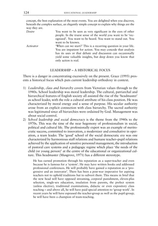 concept, the best explanation of the most events. You are delighted when you discover,
beneath the complex surface, an elegantly simple concept to explain why things are the
way they are.
Desire You want to be seen as very significant in the eyes of other
people. In the truest sense of the world you want to be ‘rec-
ognized’. You want to be heard. You want to stand out. You
want to be known.
Activator ‘When can we start?’ This is a recurring question in your life.
You are impatient for action. You may concede that analysis
has its uses or that debate and discussion can occasionally
yield some valuable insights, but deep down you know that
only action is real.
LEADERSHIP – A HISTORICAL FOCUS
There is a danger in concentrating excessively on the present. Grace (1995) pres-
ents a historical focus which puts current leadership orthodoxy in context.
1) Leadership, class and hierarchy covers from Victorian values through to the
1940s. School leadership was moral leadership. The cultural, patriarchal and
hierarchical features of English society all assisted the rise of the ‘headmaster’
as school leader, with the role a cultural attribute of his class position. He was
characterized by moral energy and a sense of purpose. His secular authority
arose from an explicit connection with class hierarchy. The sacred authority
was legitimated since all hierarchies were ordained by God. Management was
about social control.
2) School leadership and social democracy is the theme from the 1940s to the
1970s. This was the time of the near hegemony of professionalism in social,
political and cultural life. The professionally expert was an example of merito-
cratic success, committed to innovation, a modernizer and consultative in oper-
ation, a team leader. The ‘good’ school of the social democratic era was one
characterized by harmonious staff relations and humane teacher–pupil relations
achieved by the application of sensitive personnel management, the introduction
of pastoral care systems and a pedagogic regime which place ‘the needs of the
child (or young person)’ at the centre of the educational or organizational cul-
ture. This headmaster (Musgrove, 1971) has a different stereotype.
He has earned promotion through his reputation as a super-teacher and even
because he is famous for a ‘system’. He may have written books and addressed
professional conferences. He will probably have gained a reputation as a ‘pro-
gressive and an innovator’. There has been a post-war imperative for aspiring
teachers not to uphold traditions but to subvert them. This means in brief that
the new head will have opposed streaming, corporal punishment, eleven-plus
selection, single-sex education, insulation from parents, the prefect system
(unless elective), traditional examinations, didactic or even expository class
teaching – and above all, he will have paid special attention to ‘group work’. In
recent years he will have espoused the teacher-group as well as the pupil-group;
he will have been a champion of team-teaching.
EDUCATIONAL LEADERSHIP
124
8615book.qxd 18-Apr-04 11:32 PM Page 124
 