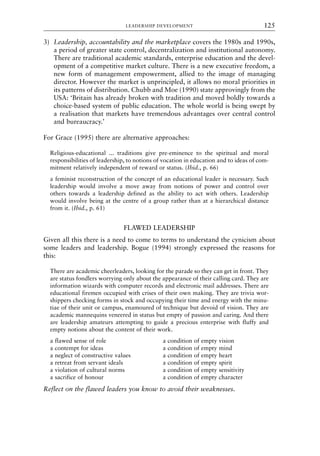 3) Leadership, accountability and the marketplace covers the 1980s and 1990s,
a period of greater state control, decentralization and institutional autonomy.
There are traditional academic standards, enterprise education and the devel-
opment of a competitive market culture. There is a new executive freedom, a
new form of management empowerment, allied to the image of managing
director. However the market is unprincipled, it allows no moral priorities in
its patterns of distribution. Chubb and Moe (1990) state approvingly from the
USA: ‘Britain has already broken with tradition and moved boldly towards a
choice-based system of public education. The whole world is being swept by
a realisation that markets have tremendous advantages over central control
and bureaucracy.’
For Grace (1995) there are alternative approaches:
Religious-educational ... traditions give pre-eminence to the spiritual and moral
responsibilities of leadership, to notions of vocation in education and to ideas of com-
mitment relatively independent of reward or status. (Ibid., p. 66)
a feminist reconstruction of the concept of an educational leader is necessary. Such
leadership would involve a move away from notions of power and control over
others towards a leadership defined as the ability to act with others. Leadership
would involve being at the centre of a group rather than at a hierarchical distance
from it. (Ibid., p. 61)
FLAWED LEADERSHIP
Given all this there is a need to come to terms to understand the cynicism about
some leaders and leadership. Bogue (1994) strongly expressed the reasons for
this:
There are academic cheerleaders, looking for the parade so they can get in front. They
are status fondlers worrying only about the appearance of their calling card. They are
information wizards with computer records and electronic mail addresses. There are
educational firemen occupied with crises of their own making. They are trivia wor-
shippers checking forms in stock and occupying their time and energy with the minu-
tiae of their unit or campus, enamoured of technique but devoid of vision. They are
academic mannequins veneered in status but empty of passion and caring. And there
are leadership amateurs attempting to guide a precious enterprise with fluffy and
empty notions about the content of their work.
a flawed sense of role a condition of empty vision
a contempt for ideas a condition of empty mind
a neglect of constructive values a condition of empty heart
a retreat from servant ideals a condition of empty spirit
a violation of cultural norms a condition of empty sensitivity
a sacrifice of honour a condition of empty character
Reflect on the flawed leaders you know to avoid their weaknesses.
LEADERSHIP DEVELOPMENT 125
8615book.qxd 18-Apr-04 11:32 PM Page 125
 