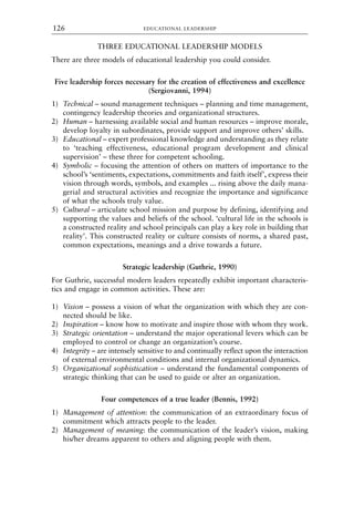 THREE EDUCATIONAL LEADERSHIP MODELS
There are three models of educational leadership you could consider.
Five leadership forces necessary for the creation of effectiveness and excellence
(Sergiovanni, 1994)
1) Technical – sound management techniques – planning and time management,
contingency leadership theories and organizational structures.
2) Human – harnessing available social and human resources – improve morale,
develop loyalty in subordinates, provide support and improve others’ skills.
3) Educational – expert professional knowledge and understanding as they relate
to ‘teaching effectiveness, educational program development and clinical
supervision’ – these three for competent schooling.
4) Symbolic – focusing the attention of others on matters of importance to the
school’s ‘sentiments, expectations, commitments and faith itself’, express their
vision through words, symbols, and examples ... rising above the daily mana-
gerial and structural activities and recognize the importance and significance
of what the schools truly value.
5) Cultural – articulate school mission and purpose by defining, identifying and
supporting the values and beliefs of the school. ‘cultural life in the schools is
a constructed reality and school principals can play a key role in building that
reality’. This constructed reality or culture consists of norms, a shared past,
common expectations, meanings and a drive towards a future.
Strategic leadership (Guthrie, 1990)
For Guthrie, successful modern leaders repeatedly exhibit important characteris-
tics and engage in common activities. These are:
1) Vision – possess a vision of what the organization with which they are con-
nected should be like.
2) Inspiration – know how to motivate and inspire those with whom they work.
3) Strategic orientation – understand the major operational levers which can be
employed to control or change an organization’s course.
4) Integrity – are intensely sensitive to and continually reflect upon the interaction
of external environmental conditions and internal organizational dynamics.
5) Organizational sophistication – understand the fundamental components of
strategic thinking that can be used to guide or alter an organization.
Four competences of a true leader (Bennis, 1992)
1) Management of attention: the communication of an extraordinary focus of
commitment which attracts people to the leader.
2) Management of meaning: the communication of the leader’s vision, making
his/her dreams apparent to others and aligning people with them.
EDUCATIONAL LEADERSHIP
126
8615book.qxd 18-Apr-04 11:32 PM Page 126
 