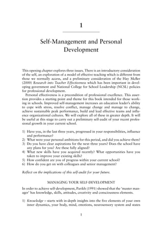 1
Self-Management and Personal
Development
This opening chapter explores three issues. There is an introductory consideration
of the self, an exploration of a model of effective teaching which is different from
those we normally access, and a preliminary consideration of the Hay McBer
(2000) Research into Teacher Effectiveness which has been important in devel-
oping government and National College for School Leadership (NCSL) policies
for professional development.
Personal effectiveness is a precondition of professional excellence. This asser-
tion provides a starting point and theme for this book intended for those work-
ing in schools. Improved self-management increases an education leader’s ability
to cope with stress, resolve conflict, manage change and manage to change,
achieve sustainable peak performance, build and lead effective teams and influ-
ence organizational cultures. We will explore all of these in greater depth. It will
be useful at this stage to carry out a preliminary self-audit of your recent profes-
sional growth in your current school.
1) Have you, in the last three years, progressed in your responsibilities, influence
and performance?
2) What were your personal ambitions for this period, and did you achieve them?
3) Do you have clear aspirations for the next three years? Does the school have
any plans for you? Are these fully aligned?
4) What new skills have you acquired recently? What opportunities have you
taken to improve your existing skills?
5) How confident are you of progress within your current school?
6) How do you get on with colleagues and senior management?
Reflect on the implications of this self-audit for your future.
MANAGING YOUR SELF-DEVELOPMENT
In order to achieve self-development, Parikh (1991) showed that the ‘master man-
ager’ has knowledge, skills, attitudes, creativity and consciousness elements.
1) Knowledge – starts with in-depth insights into the five elements of your own
inner dynamics, your body, mind, emotions, neurosensory system and states
1
8615book.qxd 18-Apr-04 11:32 PM Page 1
 