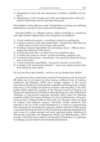 3) Management of trust: the main determinant of which is reliability and con-
stancy.
4) Management of self: knowing one’s skills and deploying them effectively –
without which leaders can do more harm than good.
How helpful are these different models of leadership for assisting you in defining
leadership for yourself for your professional development?
Cleveland (2002), in a different context, explores leadership as a profession
with eight attitudes indispensable to the management of complexity:
1) A lively intellectual curiosity – everything is related to everything else.
2) A genuine interest in what other people think – and why they think that way
– which means you have to be at peace with yourself.
3) A feeling of special responsibility for envisioning a future – different from a
straight line projection of the present.
4) A hunch that most risks – are there not to be avoided but taken.
5) A mindset that crises are normal – tensions promising, complexity fun.
6) A realization that paranoia – and self-pity – are reserved for those who do not
want to be leaders.
7) A sense of personal responsibility – for general outcomes of your effort.
8) A quality I call ‘unwarranted optimism’ – some more upbeat outcome than
from adding up expert advice.
Do you have these eight attitudes – and how can you develop them further?
In conclusion I refer to four books created in North America and one from the
UK which may be of interest for those seeking a different forms of evidence.
Leithwood and Hallinger (2002) have brought together, in the Second
International Handbook of Educational Leadership and Management, evidence
from many of the leading international academics and researchers in the field.
Jenlink (2000) edited the yearbook of the National Council of Professors of
Educational Administration (NCPEA) entitled Marching into a New Millennium:
Challenges to Educational Leadership. Kowalski (2001) edited the following
yearbook entitled 21st Century Challenges for School Administrators. These pro-
fessors provide a helpful breadth of focus with over 40 papers which are based
on evidence from different contexts. Alternately another distinctive USA
approach is the use of the created biographical as a means of communicating
more effectively the developmental experience. Bolman and Deal (2002) present
a successful Reframing the Path to School Leadership, following through the first
year in post of a school principal and newly appointed teacher. Handbook of
Educational Leadership and Management (Davies and West-Burnham, 2003)
provides a UK-based more academic consideration of leadership. It is important
to challenge received wisdom about leadership development.
LEADERSHIP DEVELOPMENT 127
8615book.qxd 18-Apr-04 11:32 PM Page 127
 