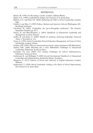 REFERENCES
Bennis, W. (1992) On Becoming a Leader, London: Addison-Wesley.
Bogue, E.G. (1994) Leadership by Design, San Francisco, CA: Jossey-Bass.
Bolman, L.G. and Deal, T.E. (2002) Reframing the Path to School Leadership, London:
Sage.
Chubb, J. and Moe, T. (1990) Politics, Markets and America’s Schools, Washington, DC:
Brookings Institution.
Cleveland, H. (2002) ‘Leadership: the get-it-all-together profession’, The Futurist,
September–October, pp. 42–7.
Davies, B. and West-Burnham, J. (2003) Handbook of Educational Leadership and
Management, London: Pearson.
Goffee, R. and Jones, G. (2002) ‘Mantle of authority, mastering leadership’, Financial
Times, 1 November p. 5–6.
Grace, G. (1995), School Leadership: Beyond Education Management: An Essay in Policy
Scholarship, London: Falmer.
Guthrie, J.W. (1990) ‘Effective educational executives’, paper presented to IIP, Manchester.
Jenlink, P.M. (2000) Marching into a New Millennium: Challenges to Educational
Leadership, Folkestone: Scarecrow Press.
Kowalski, T.J. (ed.) (2001) 21st Century Challenges for School Administrators,
Folkestone: Scarecrow Press.
Leithwood, K. and Hallinger, P (2002) Second International Handbook of Educational
Leadership and Administration, Dordrecht: Kluwer Academic.
Musgrove, F. (1971) Patterns of Power and Authority in English Education, London:
Methuen.
Sergiovanni, T. (1994) Moral Leadership: Getting to the Heart of School Improvement,
San Francisco.CA: Jossey-Bass.
EDUCATIONAL LEADERSHIP
128
8615book.qxd 18-Apr-04 11:32 PM Page 128
 