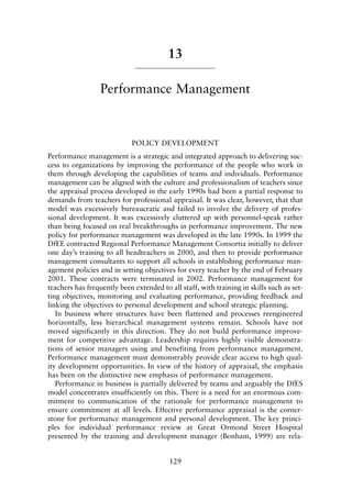 13
Performance Management
POLICY DEVELOPMENT
Performance management is a strategic and integrated approach to delivering suc-
cess to organizations by improving the performance of the people who work in
them through developing the capabilities of teams and individuals. Performance
management can be aligned with the culture and professionalism of teachers since
the appraisal process developed in the early 1990s had been a partial response to
demands from teachers for professional appraisal. It was clear, however, that that
model was excessively bureaucratic and failed to involve the delivery of profes-
sional development. It was excessively cluttered up with personnel-speak rather
than being focused on real breakthroughs in performance improvement. The new
policy for performance management was developed in the late 1990s. In 1999 the
DfEE contracted Regional Performance Management Consortia initially to deliver
one day’s training to all headteachers in 2000, and then to provide performance
management consultants to support all schools in establishing performance man-
agement policies and in setting objectives for every teacher by the end of February
2001. These contracts were terminated in 2002. Performance management for
teachers has frequently been extended to all staff, with training in skills such as set-
ting objectives, monitoring and evaluating performance, providing feedback and
linking the objectives to personal development and school strategic planning.
In business where structures have been flattened and processes reengineered
horizontally, less hierarchical management systems remain. Schools have not
moved significantly in this direction. They do not build performance improve-
ment for competitive advantage. Leadership requires highly visible demonstra-
tions of senior managers using and benefiting from performance management.
Performance management must demonstrably provide clear access to high qual-
ity development opportunities. In view of the history of appraisal, the emphasis
has been on the distinctive new emphasis of performance management.
Performance in business is partially delivered by teams and arguably the DfES
model concentrates insufficiently on this. There is a need for an enormous com-
mitment to communication of the rationale for performance management to
ensure commitment at all levels. Effective performance appraisal is the corner-
stone for performance management and personal development. The key princi-
ples for individual performance review at Great Ormond Street Hospital
presented by the training and development manager (Bonham, 1999) are rela-
129
8615book.qxd 18-Apr-04 11:32 PM Page 129
 