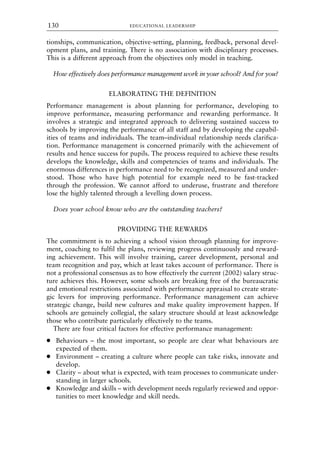 tionships, communication, objective-setting, planning, feedback, personal devel-
opment plans, and training. There is no association with disciplinary processes.
This is a different approach from the objectives only model in teaching.
How effectively does performance management work in your school? And for you?
ELABORATING THE DEFINITION
Performance management is about planning for performance, developing to
improve performance, measuring performance and rewarding performance. It
involves a strategic and integrated approach to delivering sustained success to
schools by improving the performance of all staff and by developing the capabil-
ities of teams and individuals. The team–individual relationship needs clarifica-
tion. Performance management is concerned primarily with the achievement of
results and hence success for pupils. The process required to achieve these results
develops the knowledge, skills and competencies of teams and individuals. The
enormous differences in performance need to be recognized, measured and under-
stood. Those who have high potential for example need to be fast-tracked
through the profession. We cannot afford to underuse, frustrate and therefore
lose the highly talented through a levelling down process.
Does your school know who are the outstanding teachers?
PROVIDING THE REWARDS
The commitment is to achieving a school vision through planning for improve-
ment, coaching to fulfil the plans, reviewing progress continuously and reward-
ing achievement. This will involve training, career development, personal and
team recognition and pay, which at least takes account of performance. There is
not a professional consensus as to how effectively the current (2002) salary struc-
ture achieves this. However, some schools are breaking free of the bureaucratic
and emotional restrictions associated with performance appraisal to create strate-
gic levers for improving performance. Performance management can achieve
strategic change, build new cultures and make quality improvement happen. If
schools are genuinely collegial, the salary structure should at least acknowledge
those who contribute particularly effectively to the teams.
There are four critical factors for effective performance management:
● Behaviours – the most important, so people are clear what behaviours are
expected of them.
● Environment – creating a culture where people can take risks, innovate and
develop.
● Clarity – about what is expected, with team processes to communicate under-
standing in larger schools.
● Knowledge and skills – with development needs regularly reviewed and oppor-
tunities to meet knowledge and skill needs.
EDUCATIONAL LEADERSHIP
130
8615book.qxd 18-Apr-04 11:32 PM Page 130
 