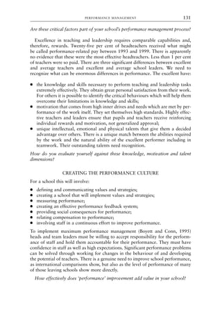 Are these critical factors part of your school’s performance management process?
Excellence in teaching and leadership requires comparable capabilities and,
therefore, rewards. Twenty-five per cent of headteachers received what might
be called performance-related pay between 1993 and 1999. There is apparently
no evidence that these were the most effective headteachers. Less than 1 per cent
of teachers were so paid. There are three significant differences between excellent
and average teachers and excellent and average school leaders. We need to
recognize what can be enormous differences in performance. The excellent have:
● the knowledge and skills necessary to perform teaching and leadership tasks
extremely effectively. They obtain great personal satisfaction from their work.
For others it is possible to identify the critical behaviours which will help them
overcome their limitations in knowledge and skills;
● motivation that comes from high inner drives and needs which are met by per-
formance of the work itself. They set themselves high standards. Highly effec-
tive teachers and leaders ensure that pupils and teachers receive reinforcing
individual rewards and motivation, not generalized approval;
● unique intellectual, emotional and physical talents that give them a decided
advantage over others. There is a unique match between the abilities required
by the work and the natural ability of the excellent performer including in
teamwork. Their outstanding talents need recognition.
How do you evaluate yourself against these knowledge, motivation and talent
dimensions?
CREATING THE PERFORMANCE CULTURE
For a school this will involve:
● defining and communicating values and strategies;
● creating a school that will implement values and strategies;
● measuring performance;
● creating an effective performance feedback system;
● providing social consequences for performance;
● relating compensation to performance;
● involving staff in a continuous effort to improve performance.
To implement maximum performance management (Boyett and Conn, 1995)
heads and team leaders must be willing to accept responsibility for the perform-
ance of staff and hold them accountable for their performance. They must have
confidence in staff as well as high expectations. Significant performance problems
can be solved through working for changes in the behaviour of and developing
the potential of teachers. There is a genuine need to improve school performance,
as international comparisons show, but also as the level of performance of many
of those leaving schools show more directly.
How effectively does ‘performance’ improvement add value in your school?
PERFORMANCE MANAGEMENT 131
8615book.qxd 18-Apr-04 11:32 PM Page 131
 