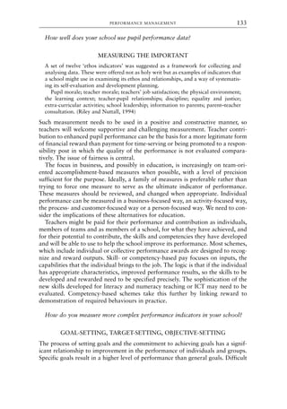 How well does your school use pupil performance data?
MEASURING THE IMPORTANT
A set of twelve ‘ethos indicators’ was suggested as a framework for collecting and
analysing data. These were offered not as holy writ but as examples of indicators that
a school might use in examining its ethos and relationships, and a way of systematis-
ing its self-evaluation and development planning.
Pupil morale; teacher morale; teachers’ job satisfaction; the physical environment;
the learning context; teacher-pupil relationships; discipline; equality and justice;
extra-curricular activities; school leadership; information to parents; parent–teacher
consultation. (Riley and Nuttall, 1994)
Such measurement needs to be used in a positive and constructive manner, so
teachers will welcome supportive and challenging measurement. Teacher contri-
bution to enhanced pupil performance can be the basis for a more legitimate form
of financial reward than payment for time-serving or being promoted to a respon-
sibility post in which the quality of the performance is not evaluated compara-
tively. The issue of fairness is central.
The focus in business, and possibly in education, is increasingly on team-ori-
ented accomplishment-based measures when possible, with a level of precision
sufficient for the purpose. Ideally, a family of measures is preferable rather than
trying to force one measure to serve as the ultimate indicator of performance.
These measures should be reviewed, and changed when appropriate. Individual
performance can be measured in a business-focused way, an activity-focused way,
the process- and customer-focused way or a person-focused way. We need to con-
sider the implications of these alternatives for education.
Teachers might be paid for their performance and contribution as individuals,
members of teams and as members of a school, for what they have achieved, and
for their potential to contribute, the skills and competencies they have developed
and will be able to use to help the school improve its performance. Most schemes,
which include individual or collective performance awards are designed to recog-
nize and reward outputs. Skill- or competency-based pay focuses on inputs, the
capabilities that the individual brings to the job. The logic is that if the individual
has appropriate characteristics, improved performance results, so the skills to be
developed and rewarded need to be specified precisely. The sophistication of the
new skills developed for literacy and numeracy teaching or ICT may need to be
evaluated. Competency-based schemes take this further by linking reward to
demonstration of required behaviours in practice.
How do you measure more complex performance indicators in your school?
GOAL-SETTING, TARGET-SETTING, OBJECTIVE-SETTING
The process of setting goals and the commitment to achieving goals has a signif-
icant relationship to improvement in the performance of individuals and groups.
Specific goals result in a higher level of performance than general goals. Difficult
PERFORMANCE MANAGEMENT 133
8615book.qxd 18-Apr-04 11:32 PM Page 133
 