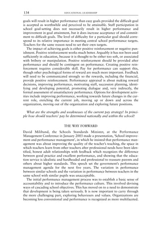 goals will result in higher performance than easy goals provided the difficult goal
is accepted as worthwhile and perceived to be attainable. Staff participation in
school goal-setting does not necessarily result in higher performance and
improvement in goal attainment, but it does increase acceptance of and commit-
ment to difficult goals. The level of difficulty for a particular goal should corre-
spond to its relative importance in meeting central school performance targets.
Teachers for the same reason need to set their own targets.
The impact of achieving goals is either positive reinforcement or negative pun-
ishment. Positive reinforcement works much better. Arguably it has not been used
sufficiently in education, because it is thought to be either too soft, or associated
with bribery or manipulation. Positive reinforcement should be provided after
performance and should be contingent on performance. Creating positive rein-
forcement requires considerable skill. Pay for performance can support this,
though other psychological forms of reward are much more important. Feedback
will need to be communicated strongly so the rewards, including the financial,
provide positive reinforcement. Performance appraisal is about making reward
decisions, improving performance, motivating staff, succession planning, identi-
fying and developing potential, promoting dialogue and, very indirectly, the
formal assessment of unsatisfactory performance. Options for development activ-
ities include improving performance, working towards future changes in the cur-
rent role, enriching the current job, moving up or down and across the
organization, moving out of the organization and exploring future positions.
What are the strengths and weaknesses of the current pay strategy? In princi-
ple how should teachers’ pay be determined nationally and within the school?
THE WAY FORWARD
David Miliband, the Schools Standards Minister, at the Performance
Management Conference in January 2003 made a presentation, ‘School improve-
ment and performance management’, in which he insisted that performance man-
agement was about improving the quality of the teacher’s teaching, the space in
which teachers learn from other teachers after professional needs have been iden-
tified, honest adult relationships with feedback which recognizes the difference
between good practice and excellent performance, and showing that the educa-
tion service is idealistic and hardheaded and professional to reassure parents and
others about higher standards. This speech set the government’s performance
management agenda for the next five years. The variation in performance
between similar schools and the variation in performance between teachers in the
same school with similar pupils was unacceptable.
The initial performance management process was to establish a basic sense of
accountability and to introduce the performance culture. This involved devising
ways of cascading school objectives. This has moved on to a need to demonstrate
that development is being taken seriously. It is now important to carry through
the more challenging part, exploring behaviours and values. Organizations are
becoming less conventional and performance is recognized as more multifaceted.
EDUCATIONAL LEADERSHIP
134
8615book.qxd 18-Apr-04 11:32 PM Page 134
 