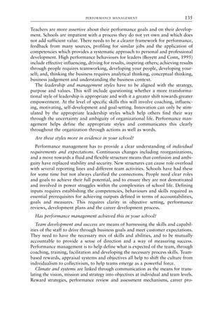 Teachers are more assertive about their performance goals and on their develop-
ment. Schools are impatient with a process they do not yet own and which does
not add sufficient value. There needs to be a clearer framework for performance,
feedback from many sources, profiling for similar jobs and the application of
competencies which provides a systematic approach to personal and professional
development. High performance behaviours for leaders (Boyett and Conn, 1995)
include effective influencing, driving for results, inspiring others; achieving results
through people requires teamworking, developing your people, developing your-
self; and, thinking the business requires analytical thinking, conceptual thinking,
business judgement and understanding the business context.
The leadership and management styles have to be aligned with the strategy,
purpose and values. This will include questioning whether a more transforma-
tional style of leadership is appropriate and with it a greater shift towards greater
empowerment. At the level of specific skills this will involve coaching, influenc-
ing, motivating, self-development and goal-setting. Innovation can only be stim-
ulated by the appropriate leadership styles which help others find their way
through the uncertainty and ambiguity of organizational life. Performance man-
agement helps define the appropriate styles and communicates this clearly
throughout the organization through actions as well as words.
Are these styles more in evidence in your school?
Performance management has to provide a clear understanding of individual
requirements and expectations. Continuous changes including reorganizations,
and a move towards a fluid and flexible structure means that confusion and ambi-
guity have replaced stability and security. New structures can cause role overload
with several reporting lines and different team activities. Schools have had these
for some time but not always clarified the connections. People need clear roles
and goals to achieve their full potential, and to ensure they are not demotivated
and involved in power struggles within the complexities of school life. Defining
inputs requires establishing the competencies, behaviours and skills required as
essential prerequisites for achieving outputs defined in terms of accountabilities,
goals and measures. This requires clarity in objective setting, performance
reviews, development plans and the career development process.
Has performance management achieved this in your school?
Team development and success are means of harnessing the skills and capabil-
ities of the staff to drive through business goals and meet customer expectations.
They need to have the necessary mix of skills and abilities, and to be mutually
accountable to provide a sense of direction and a way of measuring success.
Performance management is to help define what is expected of the team, through
coaching, training, facilitation and developing the necessary process skills. Team-
based rewards, appraisal systems and objectives all help to shift the culture from
individualism to collectivism, to help teams emerge as a powerful force.
Climate and systems are linked through communication as the means for trans-
lating the vision, mission and strategy into objectives at individual and team levels.
Reward strategies, performance review and assessment mechanisms, career pro-
PERFORMANCE MANAGEMENT 135
8615book.qxd 18-Apr-04 11:32 PM Page 135
 