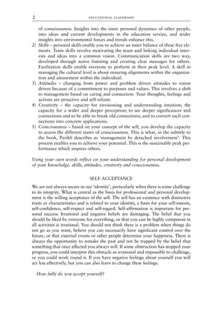of consciousness. Insights into the inner personal dynamics of other people,
into ideas and current developments in the education service, and wider
insights into environmental forces and trends enhance this.
2) Skills – personal skills enable you to achieve an inner balance of these five ele-
ments. Team skills involve motivating the team and linking individual inter-
ests and ideas into a common vision. Communication skills are two way,
developed through active listening and creating clear messages for others.
Facilitation skills enable everyone to perform at their peak level. A skill in
managing the cultural level is about ensuring alignments within the organiza-
tion and attunement within the individual.
3) Attitudes – changing from power and problem driven attitudes to vision
driven because of a commitment to purposes and values. This involves a shift
to management based on caring and connection. Your thoughts, feelings and
actions are proactive and self-reliant.
4) Creativity – the capacity for envisioning and understanding intuition; the
capacity for a wider and deeper perception; to see deeper significances and
connections and to be able to break old connections; and to convert such con-
nections into concrete applications.
5) Consciousness – based on your concept of the self, you develop the capacity
to access the different states of consciousness. This is what, in the subtitle to
the book, Parikh describes as ‘management by detached involvement’. This
process enables you to achieve your potential. This is the sustainable peak per-
formance which inspires others.
Using your own words reflect on your understanding for personal development
of your knowledge, skills, attitudes, creativity and consciousness.
SELF-ACCEPTANCE
We are not always secure in our ‘identity’, particularly when there is some challenge
to its integrity. What is central as the basis for professional and personal develop-
ment is the willing acceptance of the self. The self has an existence with distinctive
traits or characteristics and is related to your identity, a basis for your self-esteem,
self-confidence, self-respect and self-regard. Self-affirmation is important for per-
sonal success. Irrational and negative beliefs are damaging. The belief that you
should be liked by everyone for everything, or that you can be highly competent in
all activities is irrational. You should not think there is a problem when things do
not go as you want, believe you can necessarily have significant control over the
future, or that external events or other people determine your happiness. There is
always the opportunity to remake the past and not be trapped by the belief that
something that once affected you always will. If some obstruction has stopped your
progress, you could interpret this obstacle as irrational and impossible to challenge,
or you could work round it. If you have negative feelings about yourself you will
act less effectively, but you can also learn to change these feelings.
How fully do you accept yourself?
EDUCATIONAL LEADERSHIP
2
8615book.qxd 18-Apr-04 11:32 PM Page 2
 