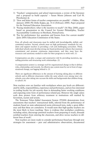 1) ‘Teachers’ compensation and school improvement; a review of the literature
and a proposal to build capacity’ – Susan Moore Johnson and Carl H.
Pforzheimer Jr.
2) ‘New and better forms of teacher compensation are possible’ – Odden, Allan
(January 2000) Phi Delta Kappa, pp. 31–6 (February 2000). Paper prepared
for the National Education Association.
3) ‘Paying mindworkers: what is the incentive to teach?’ (16 May 2000), paper
based on presentation to the Council for Greater Philadelphia, Teacher
Accountability Conference in Horsham, Pennsylvania.
4) ‘Pay for performance: key questions and lessons from five current models’
(June 2001) Education Commission of the States.
First, all schools and classrooms must be staffed with knowledgeable, skilled, and
committed teachers. Second, schools must set high performance standards for stu-
dents and support teachers in providing a rich and challenging curriculum. Third,
individual schools must develop strong site-based professional cultures that maintain
commitment and promote continuous improvement, and they must have the
resources and autonomy needed in order for their programs to work well. (1)
Compensation can play a unique and constructive role by providing incentives, sig-
nalling priorities and structuring work relationships. (2)
A compensation system is a strategic tool for organizational change in that it defines
roles, relationship, and rewards. An effective pay system must be out in front of orga-
nizational change, not lagging behind it. (3)
There are significant differences in the amount of learning taking place in different
schools and in different classrooms within the same school, even among inner city
schools, even after taking into account the skills and backgrounds that children bring
to school. (4)
New teachers now are familiar with workplaces where pay levels are differenti-
ated by skills, responsibilities, experience and performance, and are less interested
in trading loyalty for job security than in demanding better working conditions
and expecting some form of performance-related pay. However the single salary
scale does protect from arbitrary treatment in institutions still marked by
favoritism, racism and sexism.
The Tennessee Value-Added Assessment System (TVASS) demonstrates from
assessments that teachers’ instructional skills, inferred from the performance of
students based on state-administered norm-referenced tests, make a great differ-
ence and that these are cumulative. It would seem that high-quality teachers are
the most likely to leave teaching: ‘there is evidence that workplace conditions,
including salary, discourage potential teachers from preparing to teach, dissuade
certified teachers from entering the classroom, and drive novice teachers to dif-
ferent lines of work’.
New teachers are more ready to consider performance-based pay through new
strategies for assessment – peer and administrative observations, documented
PERFORMANCE MANAGEMENT 137
8615book.qxd 18-Apr-04 11:32 PM Page 137
 