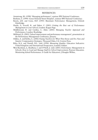 REFERENCES
Armstrong, M. (1998) ‘Managing performance’, seminar IPD National Conference.
Bonham, S. (1999) ‘Great Ormond Street Hospital’, seminar IPD National Conference.
Boyett, J.H. and Conn, H.P. (1995) Maximum Performance Management, Oxford:
Glenbridge.
Hartle, F., Everall, K. and Baker. C (2001) Getting the Best out of Performance
Management in your School, London: Kogan Page.
Middlewood, D. and Cardno, C. (Eds.) (2001) Managing Teacher Appraisal and
Performance, London: Routledge.
Miliband, D. (2003) ‘School improvement and performance management’, presentation at
the Performance Management Conference, January.
Odden, A. and Kelley, C. (2002) Paying Teachers for What They Know and Do: New and
Smarter Compensation Strategies, Thousand Oaks, CA: Corwin Press.
Riley, K.A. and Nuttall, D.L. (eds) (1994) Measuring Quality: Education Indicators:
United Kingdom and International Perspectives, London: Falmer.
West-Burnham, J., Bradbury, I. and O’Neill, J. (eds) (2001) Performance Management in
Schools: How to Lead and Manage Staff for School Improvement, Pearson Education.
Monitoring School Performance: A Guide for Educators: J Douglas Willms.
PERFORMANCE MANAGEMENT 139
8615book.qxd 18-Apr-04 11:32 PM Page 139
 