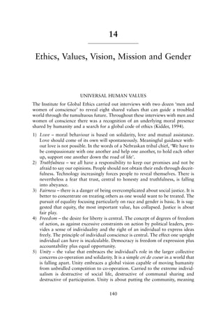 14
Ethics, Values, Vision, Mission and Gender
UNIVERSAL HUMAN VALUES
The Institute for Global Ethics carried out interviews with two dozen ‘men and
women of conscience’ to reveal eight shared values that can guide a troubled
world through the tumultuous future. Throughout these interviews with men and
women of conscience there was a recognition of an underlying moral presence
shared by humanity and a search for a global code of ethics (Kidder, 1994).
1) Love – moral behaviour is based on solidarity, love and mutual assistance.
Love should come of its own will spontaneously. Meaningful guidance with-
out love is not possible. In the words of a Nebraskan tribal chief, ‘We have to
be compassionate with one another and help one another, to hold each other
up, support one another down the road of life’.
2) Truthfulness – we all have a responsibility to keep our promises and not be
afraid to say our opinions. People should not obtain their ends through deceit-
fulness. Technology increasingly forces people to reveal themselves. There is
nevertheless a fear that trust, central to honesty and truthfulness, is falling
into abeyance.
3) Fairness – there is a danger of being overcomplicated about social justice. It is
better to concentrate on treating others as one would want to be treated. The
pursuit of equality focusing particularly on race and gender is basic. It is sug-
gested that equity, the most important value, has collapsed. Justice is about
fair play.
4) Freedom – the desire for liberty is central. The concept of degrees of freedom
of action, as against excessive constraints on action by political leaders, pro-
vides a sense of individuality and the right of an individual to express ideas
freely. The principle of individual conscience is central. The effect one upright
individual can have is incalculable. Democracy is freedom of expression plus
accountability plus equal opportunity.
5) Unity – the value that embraces the individual’s role in the larger collective
concerns co-operation and solidarity. It is a simple cri de coeur in a world that
is falling apart. Unity embraces a global vision capable of moving humanity
from unbridled competition to co-operation. Carried to the extreme individ-
ualism is destructive of social life, destructive of communal sharing and
destructive of participation. Unity is about putting the community, meaning
140
8615book.qxd 18-Apr-04 11:32 PM Page 140
 