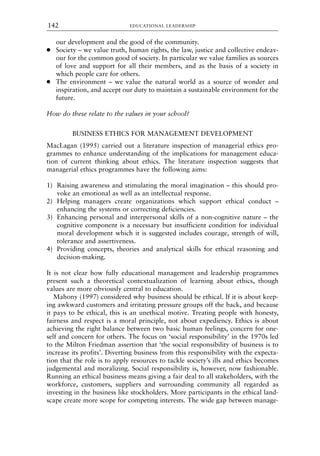 our development and the good of the community.
● Society – we value truth, human rights, the law, justice and collective endeav-
our for the common good of society. In particular we value families as sources
of love and support for all their members, and as the basis of a society in
which people care for others.
● The environment – we value the natural world as a source of wonder and
inspiration, and accept our duty to maintain a sustainable environment for the
future.
How do these relate to the values in your school?
BUSINESS ETHICS FOR MANAGEMENT DEVELOPMENT
MacLagan (1995) carried out a literature inspection of managerial ethics pro-
grammes to enhance understanding of the implications for management educa-
tion of current thinking about ethics. The literature inspection suggests that
managerial ethics programmes have the following aims:
1) Raising awareness and stimulating the moral imagination – this should pro-
voke an emotional as well as an intellectual response.
2) Helping managers create organizations which support ethical conduct –
enhancing the systems or correcting deficiencies.
3) Enhancing personal and interpersonal skills of a non-cognitive nature – the
cognitive component is a necessary but insufficient condition for individual
moral development which it is suggested includes courage, strength of will,
tolerance and assertiveness.
4) Providing concepts, theories and analytical skills for ethical reasoning and
decision-making.
It is not clear how fully educational management and leadership programmes
present such a theoretical contextualization of learning about ethics, though
values are more obviously central to education.
Mahony (1997) considered why business should be ethical. If it is about keep-
ing awkward customers and irritating pressure groups off the back, and because
it pays to be ethical, this is an unethical motive. Treating people with honesty,
fairness and respect is a moral principle, not about expediency. Ethics is about
achieving the right balance between two basic human feelings, concern for one-
self and concern for others. The focus on ‘social responsibility’ in the 1970s led
to the Milton Friedman assertion that ‘the social responsibility of business is to
increase its profits’. Diverting business from this responsibility with the expecta-
tion that the role is to apply resources to tackle society’s ills and ethics becomes
judgemental and moralizing. Social responsibility is, however, now fashionable.
Running an ethical business means giving a fair deal to all stakeholders, with the
workforce, customers, suppliers and surrounding community all regarded as
investing in the business like stockholders. More participants in the ethical land-
scape create more scope for competing interests. The wide gap between manage-
EDUCATIONAL LEADERSHIP
142
8615book.qxd 18-Apr-04 11:32 PM Page 142
 