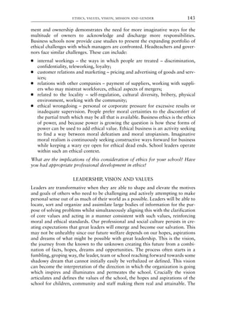 ment and ownership demonstrates the need for more imaginative ways for the
multitude of owners to acknowledge and discharge more responsibilities.
Business schools now provide case studies to present the expanding portfolio of
ethical challenges with which managers are confronted. Headteachers and gover-
nors face similar challenges. These can include:
● internal workings – the ways in which people are treated – discrimination,
confidentiality, teleworking, loyalty;
● customer relations and marketing – pricing and advertising of goods and serv-
ices;
● relations with other companies – payment of suppliers, working with suppli-
ers who may mistreat workforces, ethical aspects of mergers;
● related to the locality – self-regulation, cultural diversity, bribery, physical
environment, working with the community;
● ethical wrongdoing – personal or corporate pressure for excessive results or
inadequate supervision. People prefer moral certainties to the discomfort of
the partial truth which may be all that is available. Business ethics is the ethics
of power, and because power is growing the question is how these forms of
power can be used to add ethical value. Ethical business is an activity seeking
to find a way between moral defeatism and moral utopianism. Imaginative
moral realism is continuously seeking constructive ways forward for business
while keeping a wary eye open for ethical dead ends. School leaders operate
within such an ethical context.
What are the implications of this consideration of ethics for your school? Have
you had appropriate professional development in ethics?
LEADERSHIP, VISION AND VALUES
Leaders are transformative when they are able to shape and elevate the motives
and goals of others who need to be challenging and actively attempting to make
personal sense out of as much of their world as a possible. Leaders will be able to
locate, sort and organize and assimilate large bodies of information for the pur-
pose of solving problems whilst simultaneously aligning this with the clarification
of core values and acting in a manner consistent with such values, reinforcing
moral and ethical standards. Our professional and social culture persists in cre-
ating expectations that great leaders will emerge and become our salvation. This
may not be unhealthy since our future welfare depends on our hopes, aspirations
and dreams of what might be possible with great leadership. This is the vision,
the journey from the known to the unknown creating this future from a combi-
nation of facts, hopes, dreams and opportunities. The process often starts in a
fumbling, groping way, the leader, team or school reaching forward towards some
shadowy dream that cannot initially easily be verbalized or defined. This vision
can become the interpretation of the direction in which the organization is going
which inspires and illuminates and permeates the school. Crucially the vision
articulates and defines the values of the school, the hopes and aspirations of the
school for children, community and staff making them real and attainable. The
ETHICS, VALUES, VISION, MISSION AND GENDER 143
8615book.qxd 18-Apr-04 11:32 PM Page 143
 