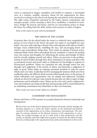 vision is expressed in images, metaphors and models to organize a meaningful
view of a realistic, credible, attractive future for the organization for those
involved in working in the school and sharing the articulation of the destination,
The right vision, frequently expressed by the leader, attracts commitment and
energizes people, creates meaning in their lives, establishes a standard of excel-
lence, bridges the present and future, and has an extraordinary power to shape
the future by calling forth the skills, talents and resources to make it happen.
How is the vision in your school articulated?
THE VISION OF THE LEADER
In practice then, for the school leader, the vision is a relatively clear, comprehensive
picture of your school in the future, the goals you aspire to accomplish for your
pupils. You start with inspiring a shared vision and negotiate with others to build a
stronger vision collaboratively, modelling the way, and encouraging hearts and
minds to get extraordinary things done. Your values are springs of human action,
enduring beliefs which when internalized become standards or criteria for guiding
your own actions and thoughts, for influencing the actions and thought of others
and for morally judging yourself and others. Values are pervasive in the problem-
solving of school leaders through their direct stimulation of actions and their roles
as perceptual screens and moral codes or substitutes for knowledge in response to
ill-structured problems. Values are expressed not only through action but also
through one’s judgement of the actions of others, and determine a judgement of
right or good. Values shape an ongoing, persistent standard or code for action
which exists over time. Leadership involves managing the tensions which arise from
conflicting values, the different ideals towards which people strive, in the process of
which individuals and organizations may be shaped and influenced. Excellent
schools are driven by coherent value systems because they are able to aspire to high-
performance and worthwhile action. Values can be a lure and a peril; a religious fer-
vour and exaltation can bring out the best and encourage staff to exceed themselves;
an unthinking commitment may blind them to their own humanity.
How secure are you in your values as a leader?
LEADERSHIP AND MANAGEMENT
Bennis and Nanus (1995) present an accepted distinction between leadership and
management:
We have here one of the clearest distinctions between the leader and the manager. By
focusing attention on a vision, the leader operates on the emotional and spiritual
resources of the organization, on its values, commitment, and aspirations. The man-
ager, by contrast, operates on the physical resources of the organization to earn a
living. An excellent manager can see to it that work is done productively and effi-
ciently, on schedule, and with a high level of quality. It remains for the effective leader,
however, to help people in the organization know pride and satisfaction in their work.
EDUCATIONAL LEADERSHIP
144
8615book.qxd 18-Apr-04 11:32 PM Page 144
 