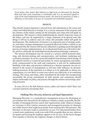 Great leaders often inspire their followers to high levels of achievement by showing
them how their work contributes to worthwhile ends. It is an emotional appeal to
some of the most fundamental of human needs – the need to be important, to make a
difference, to feel useful, to be part of a successful and worthwhile enterprise.
MISSION
The school’s mission statement is derived from and subordinate to the vision and
values and linked directly to strategy. It is a concise statement of the purposes and
key features of the school, setting out the principles and values that will guide its
development. The mission is about implementing the school’s long-term vision of
the future, and may be supported by a longer statement of its general aims (the
things it will try to achieve) and core values (the principles which will guide its
development). The clarification of mission is an important part of strategic analy-
sis, and where strategic management is practised effectively within a school, it can
be expected that the mission will become influential in guiding action through the
process of strategy implementation. As an educational leader you will need to clar-
ify and live coherently the leadership/vision/values/mission/strategy continuum.
The mission development may be viewed as a process which promotes plan-
ning, aids decision-making and communication, and facilitates marketing and
evaluation strategies. It can be a powerful method of promoting school change. If
the school’s mission is conceived and written by senior management and ineffec-
tively communicated to the staff and community, it will not be implemented.
Similarly, if the ideas and practices enshrined in a mission statement are not evi-
denced in the actions of management, it will have little influence on decision-
making processes. If the statement is so bland as to be applicable to almost any
organization, it is not likely to assist your school very effectively in its marketing
strategy. The vision and values, often articulated by the leader but incorporating
successfully the strong commitment of staff, parents and community, should
impact profoundly on policy and practice through the mission and strategic plan-
ning processes.
In your school is the link between vision, values and mission clear? Have you
a formal statement articulating this?
Challenge Plus: Diversity, Inclusivity and Equal Opportunities
Managing Diversity is a comprehensive management process for developing an
environment that succeeds for all employees. Stated as simply as possible, the phi-
losophy of managing diversity asserts that organizations make whatever changes
are necessary in their systems, structures and management practices to eliminate
any subtle barriers that might keep people from reaching their full potential. The
literature on diversity tends to concentrate on race. For educational leaders there
is much more exploratory work even in the USA on gender than on race, whereas
for pupils and learning the emphasis appears to be on race. As the focus changes
from equality to diversity the emphasis changes as shown below:
ETHICS, VALUES, VISION, MISSION AND GENDER 145
8615book.qxd 18-Apr-04 11:32 PM Page 145
 