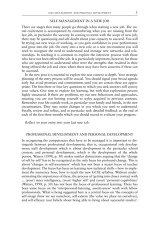SELF-MANAGEMENT IN A NEW JOB
There are stages that many people go through when starting a new job. The ini-
tial excitement is accompanied by remembering what you are missing from the
last job, in particular the security. In coming to terms with the scope of new job,
there may be questioning and self-doubt about your capacity to succeed. You will
be trying out new ways of working, as you gain confidence in your performance
and grow into the job. On entry into a new role or a new environment you will
need to recognize the need to understand and manage new networks and rela-
tionships. In teaching it is common to explore the interview process with those
who have not been offered the job. It is particularly important, however, for those
who are appointed to understand what were the strengths that resulted in their
being offered the job and areas where there may have been concerns if these can
be accessed.
In the new post it is essential to explore the new context in depth. Your strategic
planning of the entry process will be crucial. You should signal your broad agenda
early but avoid promises and commitments until you are certain these are appro-
priate. The first three or four key questions to which you seek answers will convey
your values. Give time to explore for learning, but with that exploration process
highly structured. If there are problems, try out new behaviours and approaches,
ensuring you are not limiting yourself to styles acquired in previous contexts.
Remember your life outside work, in particular your family and friends, in the new
circumstances. They may notice changes in you which you need to understand.
Finally, review and reflect, and in particular seek detailed feedback at the end of
each of the first three months which you should record to evaluate your progress.
Reflect on your entry into your last new job.
PROFESSIONAL DEVELOPMENT AND PERSONAL DEVELOPMENT
In recognizing the competencies that have to be managed it is important to dis-
tinguish between professional development, that is, occupational role develop-
ment; staff development which is about development in the particular school
context; and personal development, which is the development of the whole
person. Waters (1998, p. 30) makes similar distinctions arguing that the ‘change
of self by self’ has to be recognized as the only basis for profound change. This is
about ‘changes in self-awareness’ which has not been a major focus of teacher
development. The focus has been on learning new technical skills – how to imple-
ment the numeracy hour, how to teach the new GCSE syllabus. Without under-
estimating the importance of these, the process of ‘getting into closer contact with
... (your) inner intelligence, (your) higher self’ and (your) ‘personal capabilities’
(Waters, 1998, p. 30) has not been the focus of professional learning. There has
been some focus on the ‘interpersonal-listening, assertiveness’ work with fellow
professionals. What is being suggested here is a central focus on ‘the concepts of
self-image (how we see ourselves), self-esteem (the value we place on ourselves),
and self-efficacy (our beliefs about being able to bring about successful results)’.
SELF-MANAGEMENT AND PERSONAL DEVELOPMENT 3
8615book.qxd 18-Apr-04 11:32 PM Page 3
 