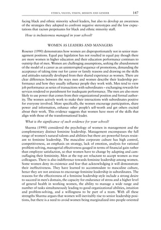 facing black and ethnic minority school leaders, but also to develop an awareness
of the strategies they adopted to confront negative stereotypes and the low expec-
tations that racism perpetuates for black and ethnic minority staff.
How is inclusiveness managed in your school?
WOMEN AS LEADERS AND MANAGERS
Rosener (1990) demonstrates how women are disproportionately not in senior man-
agement positions. Equal pay legislation has not resulted in equal pay though there
are more women in higher education and their education performance continues to
outstrip that of men. Women are challenging assumptions, seeking the abandonment
of the model of a career as an uninterrupted sequence of promotions, demanding the
acceptance of taking time out for career or family reasons and drawing on the skills
and attitudes naturally developed from their shared experience as women. There are
clear differences between the ways men and women describe their leadership per-
formance and how they usually influence people they work with. Men tend to view
job performance as series of transactions with subordinates – exchanging rewards for
services rendered or punishment for inadequate performance. The men are also more
likely to use power that comes from their organizational position and formal author-
ity. The women actively work to make their interactions with subordinates positive
for everyone involved. More specifically, the women encourage participation, share
power and information, enhance other people’s self-worth and get others excited
about their work. This evidence suggests that women have more of the skills that
align with those of the transformational leader.
What is the significance of such evidence for your school?
Sharma (1990) considered the psychology of women in management and the
complementary distinct feminine leadership. Management encompasses the full
range of women’s natural talents and abilities but there are powerful forces resist-
ant to feminine leadership. The masculine corporate culture has high control,
competitiveness, an emphasis on strategy, lack of emotion, analysis for rational
problem-solving, managerial effectiveness gauged in terms of financial gain rather
than employee satisfaction, so that women have to change by adapting and cam-
ouflaging their femininity. Men at the top are reluctant to accept women as true
colleagues. There is also indifference towards feminine leadership among women.
Some women deny its existence and fear that acknowledging it will demonstrate
their ineffectiveness. They have learned to accommodate to masculine culture,
hence they are not anxious to encourage feminine leadership in subordinates. The
reasons for the effectiveness of a feminine leadership style include a strong desire
to succeed in men’s domain, the capacity for endurance of stress and a higher level
of general health in working women, the ability to manage a wide range and
number of tasks simultaneously leading to good organizational abilities, intuition
and problem-solving, and a willingness to be part of a team. With all these
strengths Sharma argues that women will inevitably rise to senior leadership posi-
tions, but there is a need to avoid women being marginalized into people-oriented
ETHICS, VALUES, VISION, MISSION AND GENDER 147
8615book.qxd 18-Apr-04 11:32 PM Page 147
 